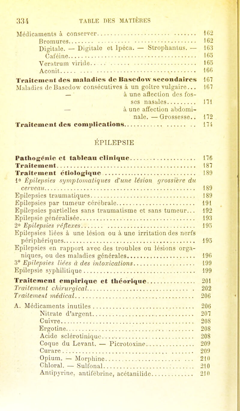 Médicaments à conserver 162 Bromures 162 Digitale. — Digitale et Ipéca. — Strophanlus. — 163 Caféine 16.5 Ver;itrum viride. 165 Aconit 160 Traitement des maladies de Basedow secondaires 167 Maladies de Bascdow consécutives à un goitre vulgaire... 167 — à une afteclion des fos- ses nasales 171 — à une affection abdomi- nale.— Grossesse.. 172 Traitenicut des complications 174 ÉPILEPSIE Patliogénîe et tableau cliniqae 176 Traitement 187 Traitement ctiologiqne 189 1 Épilepsies symplomaliques d'une lésion grossière du cerveau 189 Epilepsies traumatiques 189 Epilepsies par tumeur cérébrale 191 Epilepsies pa:rtielles sans traumatisme et sans tumeur... 192 Epilepsie généralisée 193 2 Epilepsies réflexes 19.i Epilepsies liées à une lésion ou à une irritation des nerfs périphériques 195 Epilepsies en rapport avec des troubles ou lésions orga- niques, ou des maladies générales 196 3° Epilepsies liées à des intoxications 199 Epilepsie syphilitique 199 Traitement empirique et théorique 201 Traitement chirurgical 202 Traitement médical 206 A. Médicaments inutiles 206 Nitrate d'argent 207 Cuivre 208 Ergotine 208 Acide sclérotiniquo. 208 Coque du Levant. — Picrotoxine 209 Curare . 209 Opium. — Morphine 210 Chloral. — Sulfonal 210 Antipyrine, antifébrine, acétanilidc 210