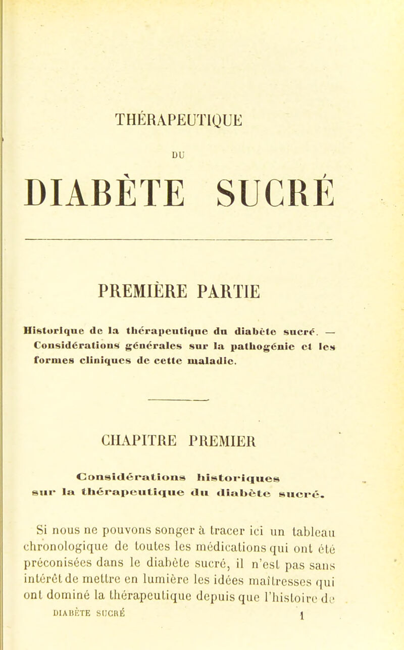 DU DIABÈTE SUCRÉ PREMIÈRE PARTIE Historique de la théraiientiqnc dn diabète shcpo. — Considérations générales sur la patliogcnic et les formes cliniques de cette maladie. CHAPITRE PREMIER Considérations liistoi'iqiies sur la thérapeutique du diabète sucré. Si nous ne pouvons sonyer à tracer ici un tableau chronologique de toutes les médications qui ont été préconisées dans le diabète sucré, il n'est pas sans intérêt de mettre en lumière les idées maîtresses qui ont dominé la thérapeutique depuis que l'histoire di.