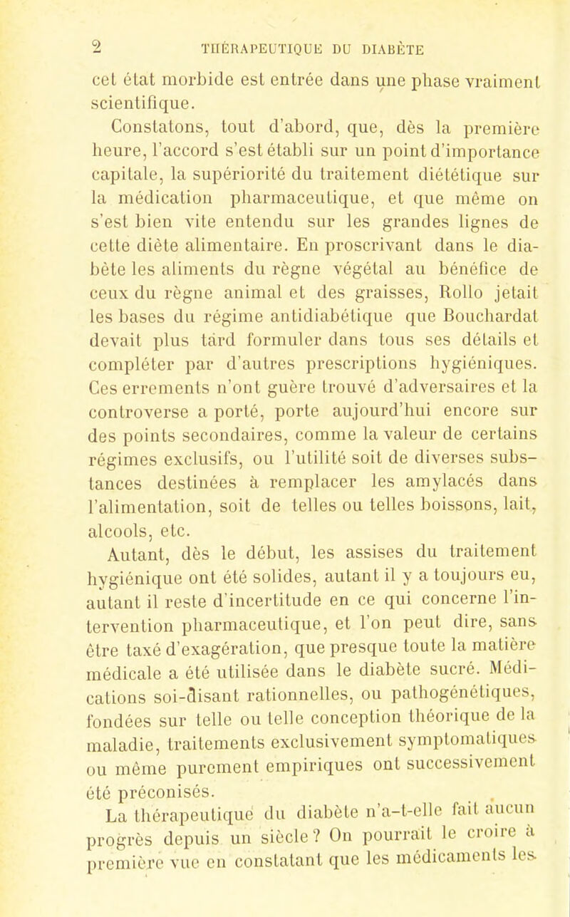 cel élat morbide est entrée dans une phase vraiment scientifique. Constatons, tout d'abord, que, dès la première heure, l'accord s'est établi sur un point d'importance capitale, la supériorité du traitement diététique sur hi médication pharmaceutique, et que même on s'est bien vite entendu sur les grandes lignes de cette diète alimentaire. En proscrivant dans le dia- bète les aliments du règne végétal au bénéfice de ceux du règne animal et des graisses, Rollo jetait les bases du régime antidiabétique que Bouchardat devait plus tard formuler dans tous ses détails et compléter par d'autres prescriptions hygiéniques. Ces errements n'ont guère trouvé d'adversaires et la controverse a porté, porte aujourd'hui encore sur des points secondaires, comme la valeur de certains régimes exclusifs, ou l'utilité soit de diverses subs- tances destinées à remplacer les amylacés dans l'alimentation, soit de telles ou telles boissons, lait, alcools, etc. Autant, dès le début, les assises du traitement hygiénique ont été solides, autant il y a toujours eu, autant il reste d'incertitude en ce qui concerne l'in- tervention pharmaceutique, et l'on peut dire, sans être taxé d'exagération, que presque toute la matière médicale a été utilisée dans le diabète sucré. Médi- cations soi-disant rationnelles, ou pathogénétiques, fondées sur telle ou telle conception théorique de la maladie, traitements exclusivement symptomatiques ou même purement empiriques ont successivement été préconisés. La thérapeutique du diabète n'a-t-elle fait aucun progrès depuis un siècle ? On pourrait le croire à première vue en constatant que les médicaments les>