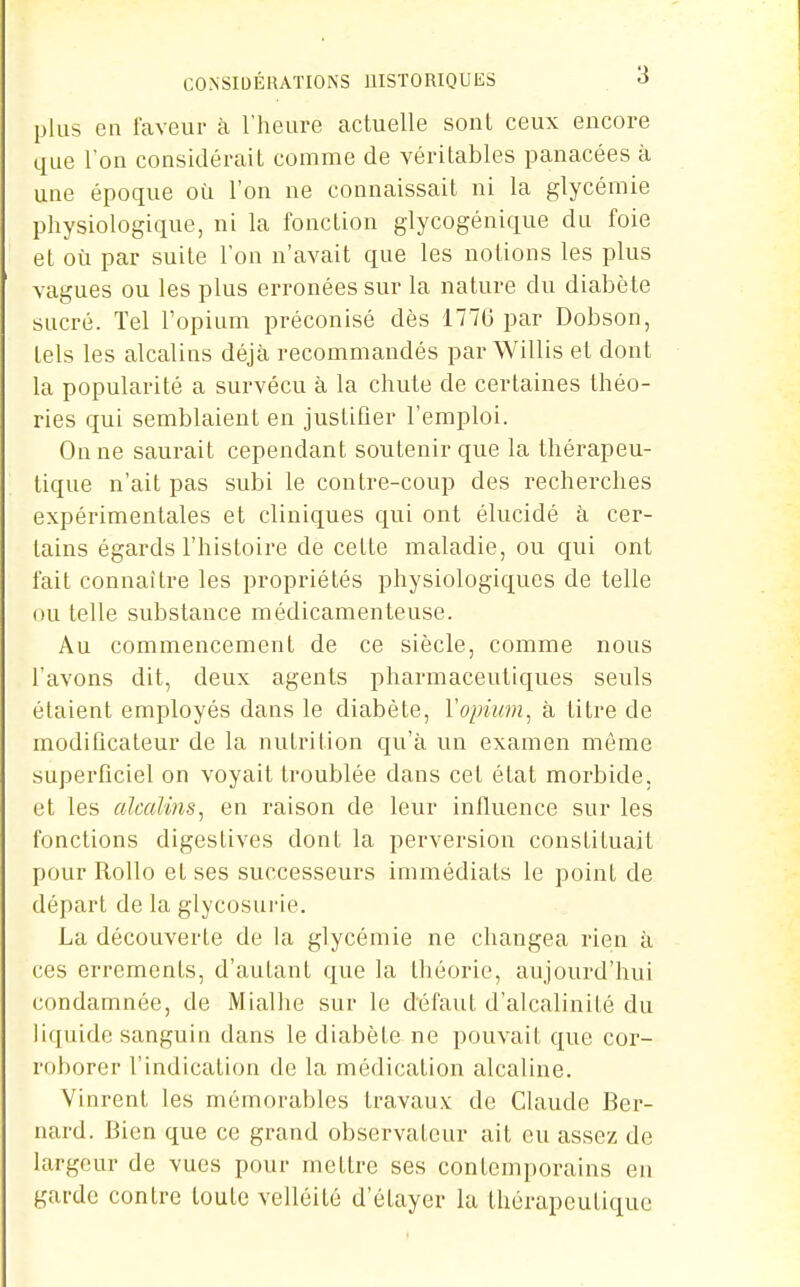 plus en laveur à l'heure actuelle sont ceux encore que Ton considérait comme de véritables panacées à une époque où l'on ne connaissait ni la glycémie physiologique, ni la fonction glycogénique du foie et où par suite l'on n'avait que les notions les plus vagues ou les plus erronées sur la nature du diabète sucré. Tel l'opium préconisé dès 177G par Dobson, tels les alcalins déjà recommandés par Willis et dont la popularité a survécu à la chute de certaines théo- ries qui semblaient en justifier l'emploi. On ne saurait cependant soutenir que la thérapeu- tique n'ait pas subi le contre-coup des recherches expérimentales et cliniques qui ont élucidé à cer- tains égards l'histoire de celte maladie, ou qui ont fait connaître les propriétés physiologiques de telle ou telle substance médicamenteuse. Au commencement de ce siècle, comme nous l'avons dit, deux agents pharmaceutiques seuls étaient employés dans le diabète, Vopium^ à titre de modificateur de la nutrition qu'à un examen même superficiel on voyait troublée dans cet état morbide, et les alcalins^ en raison de leur influence sur les fonctions digeslives dont la perversion constituait pour Rollo et ses successeurs immédiats le point de départ de la glycosui-ie. La découverte de la glycémie ne changea rien à ces errements, d'autant que la théorie, aujourd'hui condamnée, de Miallie sur le défaut d'alcalinité du liquide sanguin dans le diabète ne pouvait que cor- roborer l'indication de la médication alcaline. Vinrent les mémorables travaux de Claude Ber- nard. Bien que ce grand observateur ait eu assez de largeur de vues pour mettre ses contemporains eu garde contre toute velléité d'étayer la thérapeutique