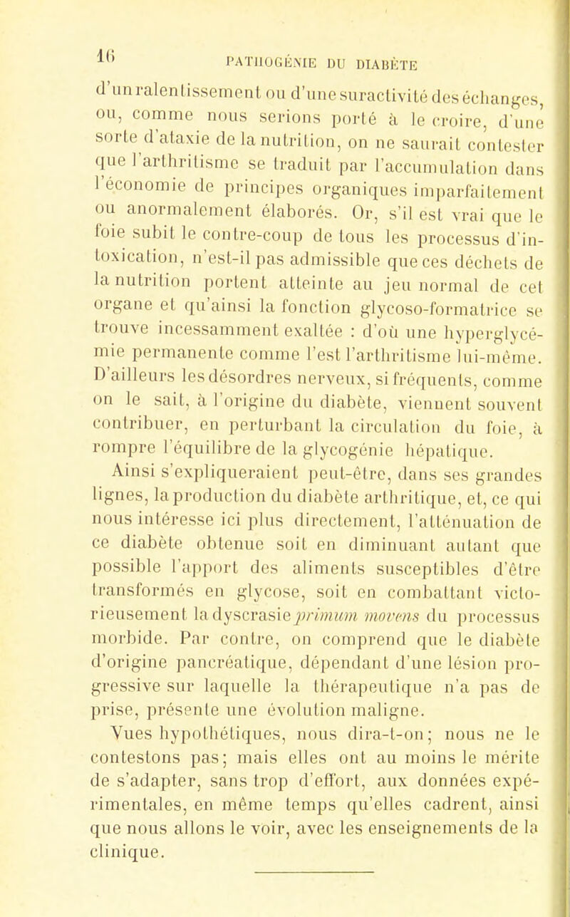 d'unralentissement nu d'iinesuracUvilé des échanges, ou, comme nous serions porté à le croire, d'une sorte d'ataxie de la nutrition, on ne saurait contester que l'arthritisme se traduit par l'accumulation dans l'économie de principes organiques imparfaitement ou anormalement élaborés. Or, s'il est vrai que le foie subit le contre-coup de tous les processus d'in- toxication, n'est-il pas admissible que ces déchets de la nutrition portent atteinte au jeu normal de cet organe et qu'ainsi la fonction glycoso-formatrice se trouve incessamment exaltée : d'où une hyperglycé- mie permanente comme l'est l'arthritisme lui-même. D'ailleurs lesdésordres nerveux, si fréquents, comme on le sait, à l'origine du diabète, viennent souvent contribuer, en perturbant la circulation du foie, à rompre l'équilibre de la glycogénie hépatique. Ainsi s'expliqueraient peut-être, dans ses grandes lignes, la production du diabète arthritique, et, ce qui nous intéresse ici plus directement, l'atténuation de ce diabète obtenue soit en diminuant autant que possible l'ajjport des aliments susceptibles d'être transformés en glycose, soit en combattant victo- rieusement Isidyscvas'ieprimum movcns du processus morbide. Par conli-e, on comprend que le diabète d'origine pancréatique, dépendant d'une lésion pro- gressive sur laquelle la thérapeutique n'a pas de prise, présente une évolution maligne. Vues hypothétiques, nous dira-t-on ; nous ne le contestons pas; mais elles ont au moins le mérite de s'adapter, sans trop d'efl'ort, aux données expé- rimentales, en même temps qu'elles cadrent, ainsi que nous allons le voir, avec les enseignements de la clinique.