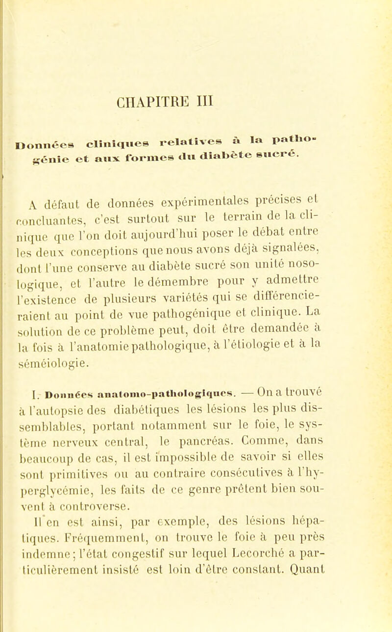 CHAPITRE III Données cliniques relatives à la patlio- Kénie et aux formes du diabète suei-é. Â défaut de données expérimentales précises el concluantes, c'est surtout sur le terrain de la cli- nique que l'on doit aujourd'hui poser le débat entre les deux conceptions que nous avons déjà signalées, dont l'une conserve au diabète sucré son unité noso- logique, et l'autre le démembre pour y admettre l'existence de plusieurs variétés qui se différencie- raient au point de vue pathogénique et clinique. La solution de ce problème peut, doit être demandée à la fois à l'anatomie pathologique, à l'étiologie et à la séméiologie. I. Données anatonio-pathologlqnos. — On a trOUVé à l'autopsie des diabétiques les lésions les plus dis- semblables, portant notamment sur le foie, le sys- tème nerveux central, le pancréas. Comme, dans beaucoup de cas, il est impossible de savoir si elles sont primitives ou au contraire consécutives à, l'hy- perglycémie, les faits de ce genre prêtent bien sou- vent à controverse. ifen est ainsi, par exemple, des lésions hépa- tiques. Fréquemment, on trouve le foie à peu près indemne; l'état congestif sur lequel Lecorché a par- ticulièrement insisté est loin d'être constant. Quant