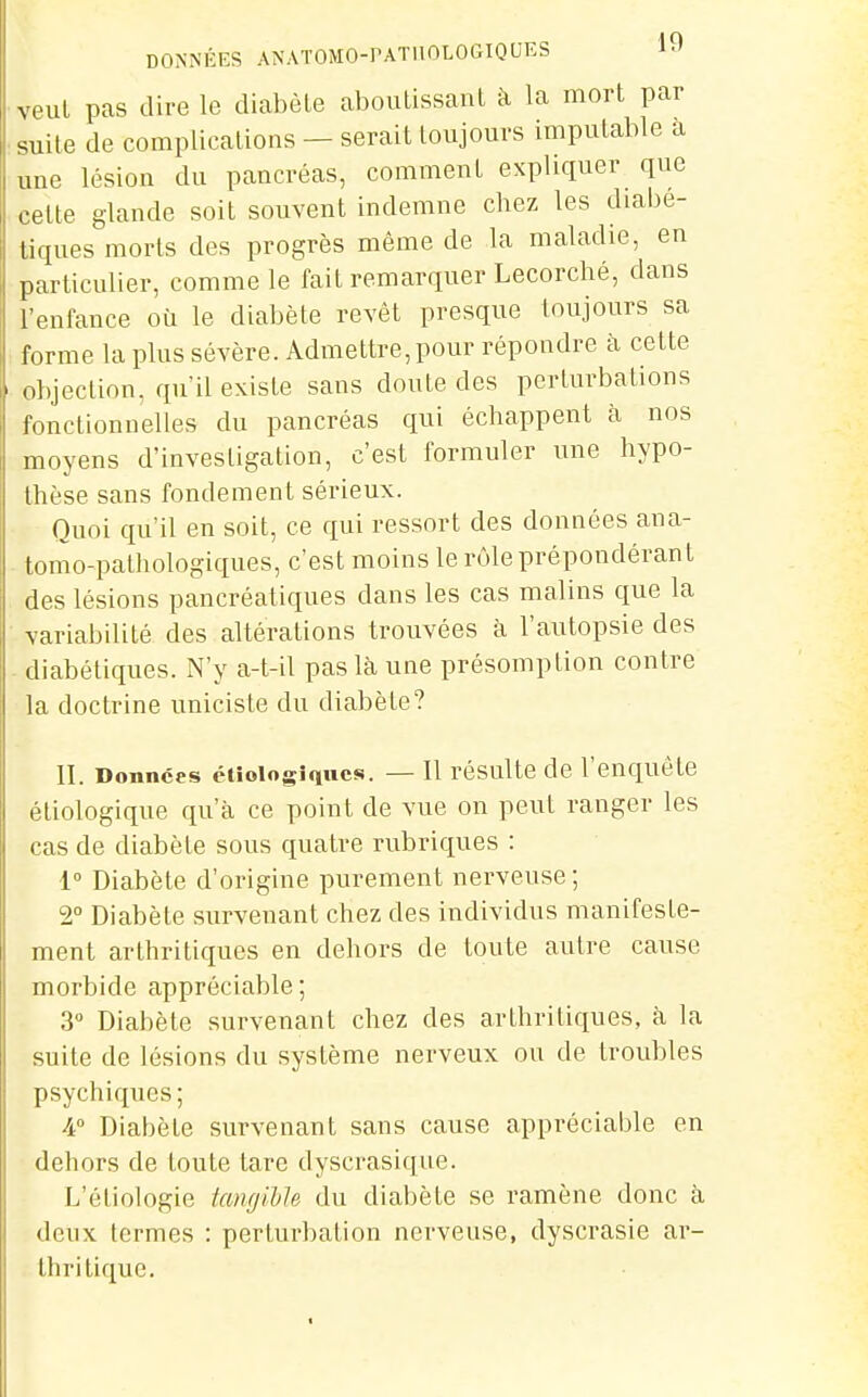 DONNÉES ANATOMO-PATllOLOGIQUES 19 veut pas dire le diabète alwulissanl à la mort par suite de complications - serait toujours imputable a une lésion du pancréas, comment expliquer que celte glande soit souvent indemne chez les diabé- tiques morts des progrès même de la maladie, en particulier, comme le fait remarquer Lecorché, dans l'enfance où le diabète revêt presque toujours sa forme la plus sévère. Admettre, pour répondre à cette objection, qu'il existe sans doute des perturbations fonctionnelles du pancréas qui échappent à nos moyens d'investigation, c'est formuler une hypo- thèse sans fondement sérieux. Quoi qu'il en soit, ce qui ressort des données ana- tomo-pathologiques, c'est moins le rôle prépondérant des lésions pancréatiques dans les cas malins que la variabilité des altérations trouvées à l'autopsie des - diabétiques. N'y a-t-il pas là une présomption contre la doctrine uniciste du diabète? II. Données étîoiogîques. — 11 résulte de l'enquête étiologique qu'à ce point de vue on peut ranger les cas de diabète sous quatre rubriques : 1° Diabète d'origine purement nerveuse; 2° Diabète survenant chez des individus manifeste- ment arthritiques en dehors de toute autre cause morbide appréciable; 3 Diabète survenant chez des arthritiques, à la suite de lésions du système nerveux ou de troubles psychiques; /i Diabète survenant sans cause appréciable en dehors de toute tare dyscrasique. L'étiologie taiigiLJe du diabète se ramène donc à deux termes : perturbation nerveuse, dyscrasie ar- thritique.