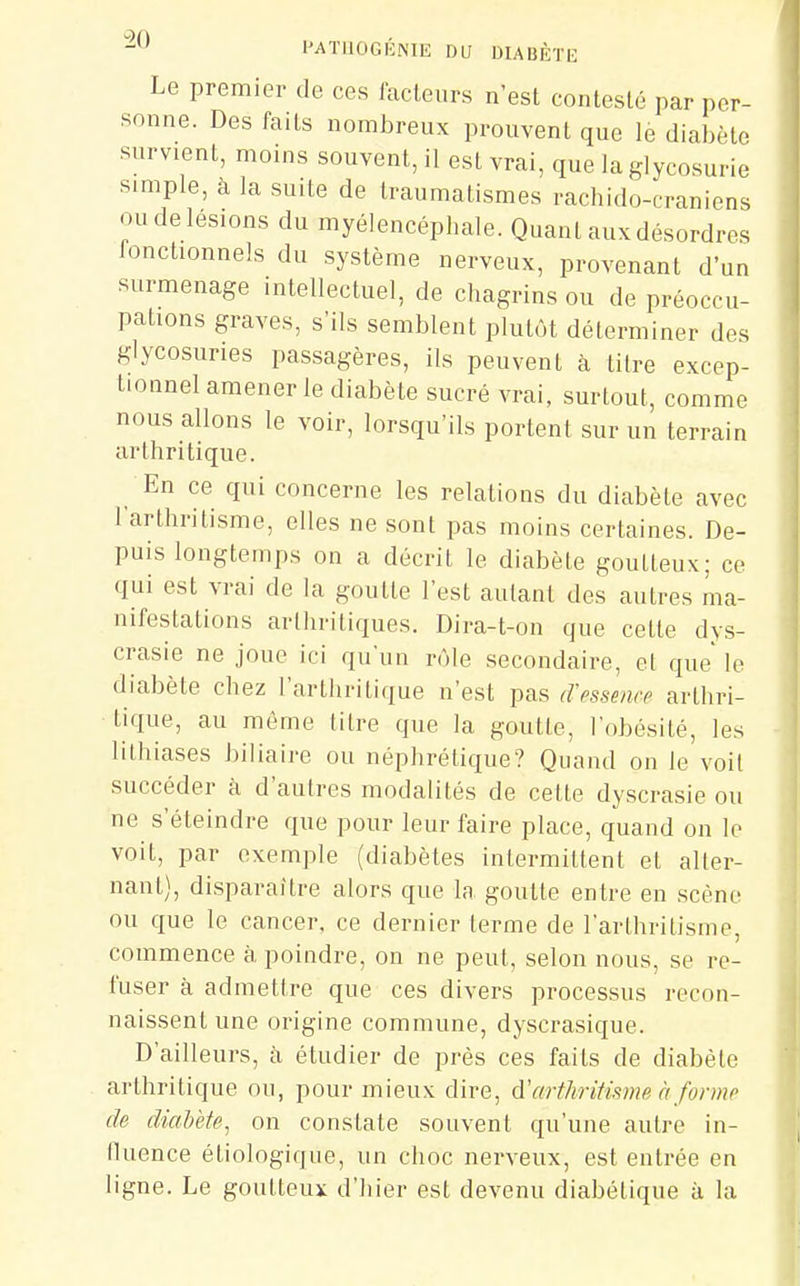 Le premier de ces lacleurs n'est contesté par per- sonne. Des faits nombreux prouvent que le diabète survient, moms souvent, il est vrai, que la glycosurie simple, à la suite de traumatismes rachido-craniens ou de lésions du myélencéphale. Quant aux désordres fonctionnels du système nerveux, provenant d'un surmenage intellectuel, de chagrins ou de préoccu- pations graves, s'ils semblent plutôt déterminer des glycosuries passagères, ils peuvent à titre excep- tionnel amener le diabète sucré vrai, surtout, comme nous allons le voir, lorsqu'ils portent sur un terrain arthritique. En ce qui concerne les relations du diabète avec 1 arthritisme, elles ne sont pas moins certaines. De- puis longtemps on a décrit le diabète goutteux; ce qui est vrai de la goutte l'est autant des autres ma- nifestations arthritiques. Dira-t-on que cette dys- crasie ne joue ici qu'un rôle secondaire, et que le diabète chez l'arthritique n'est pas d'pssencp arthri- tique, au môme litre que la goutte, l'obésité, les lithiases biliaire ou néphrétique? Quand on le voit succéder à d'autres modalités de cette dyscrasie ou ne s'éteindre que pour leur faire place, quand on le voit, par exemple (diabètes intermittent et alter- nant), disparaître alors que la goutte entre en scène ou que le cancer, ce dernier terme de l'arthritisme, commence à poindre, on ne peut, selon nous, se re- fuser à admettre que ces divers processus recon- naissent une origine commune, dyscrasique. D'ailleurs, à étudier de près ces faits de diabète arthritique ou, pour mieux dire, d'arfhrifi.sme à formr de diabète, on constate souvent qu'une autre in- fluence étiologique, un choc nerveux, est entrée en ligne. Le goutteux d'hier est devenu diabétique à la