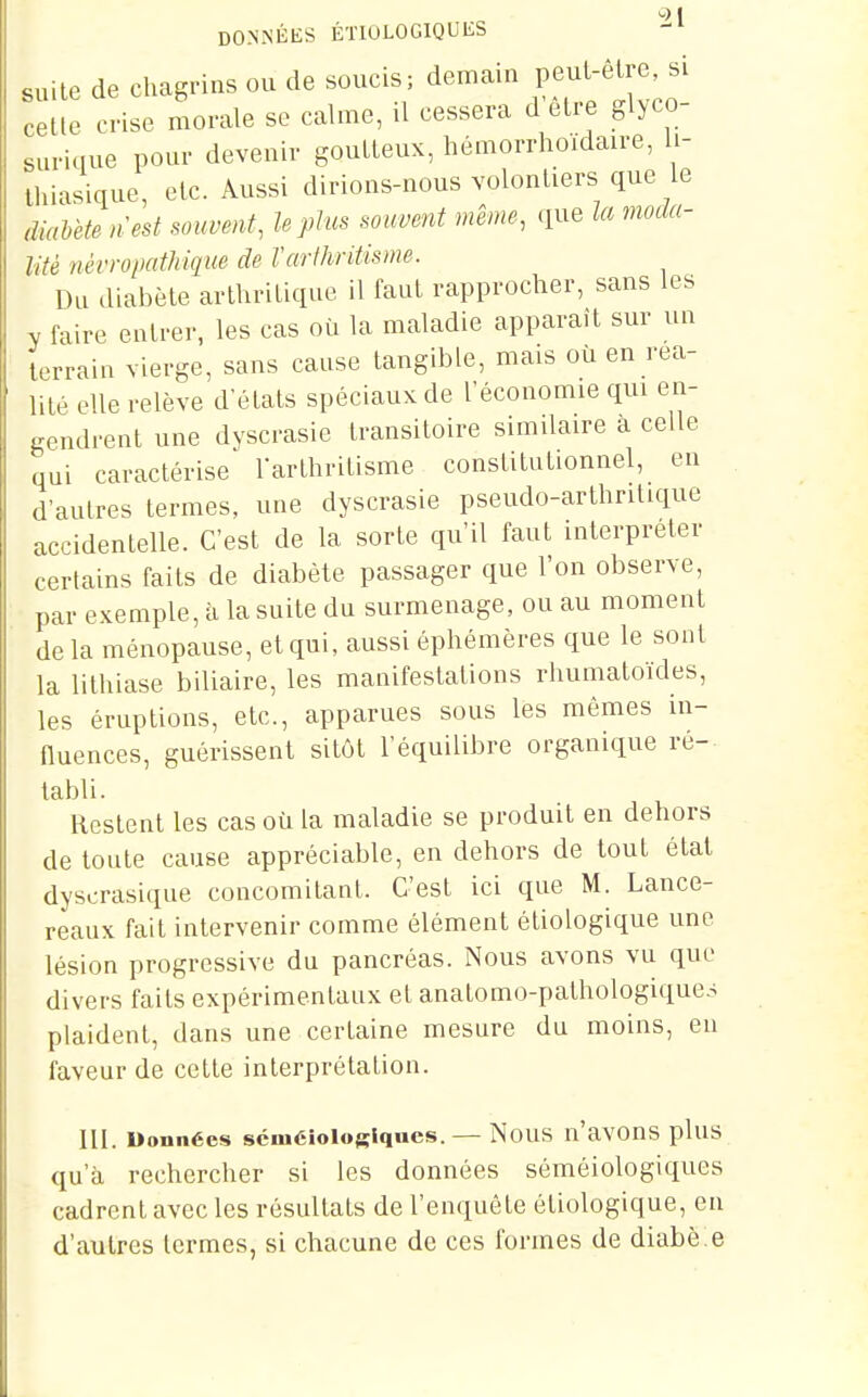 DONxNÉES ÉÏIOLOGIQUES suite de chagrins ou de soucis; demain Pf^^^^lre si celle crise morale se calme, il cessera d être glyco- surique pour devenir goutteux, hémorrhoïdaire, li- lluasique, etc. Aussi dirions-nous volonliers que le àiahète nest souvent, le plus souvent même, que la moda- lité nérropathique de Varihritisme. Du diabète arthritique il faut rapprocher, sans les y faire entrer, les cas où la maladie apparaît sur un terrain vierge, sans cause tangible, mais où en rea- lité elle relève d'états spéciaux de l'économie qui en- gendrent une dyscrasie transitoire simdaire à celle qui caractérise rarthritisme constitutionnel, en d'autres termes, une dyscrasie pseudo-arthnlique accidentelle. C'est de la sorte qu'il faut interpréter certains faits de diabète passager que l'on observe, par exemple, ii la suite du surmenage, ou au moment delà ménopause, et qui, aussi éphémères que le sont la lithiase biliaire, les manifestations rhumatoïdes, les éruptions, etc., apparues sous les mêmes in- nuences, guérissent sitôt l'équilibre organique ré- tabli. Restent les cas où la maladie se produit en dehors de toute cause appréciable, en dehors de tout état dyscrasique concomitant. C'est ici que M. Lance- reaux fait intervenir comme élément étiologique une lésion progressive du pancréas. Nous avons vu que divers faits expérimentaux et anatomo-palhologique.s plaident, dans une certaine mesure du moins, en faveur de cette interprétation. m. Données scmélologiqaes. — NouS n'avOnS pluS qu'à rechercher si les données séméiologiques cadrent avec les résultats de l'enquête étiologique, en d'autres termes, si chacune de ces formes de diabète