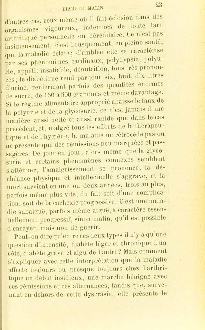 9'i DIA15ÈTE MALIN d auli-es cas, ceuK môme où il fait éclos.on dans des organismes vigonveuK, indemnes de toute lare arthritique personnelle ou héréditaire. Ce n est pas insidieusement, c'est brusquement, en pleine saute, que la maladie éclate ; d'emblée elle se caractérise par ses phénomènes cardinaux, polydypsie, polyu- rie, appétit insatiable, dénutrition, tous très pronon- cés'; le diabétique rend par jour six, huit, dix litres d'urine, renfermant parfois des quantités énormes de sucre, de 150 à 500 grammes et même davantage. Si le régime alimentaire approprié abaisse le taux de la polyurie et de la glycosurie, ce n'est jamais d une manière aussi nette et aussi rapide que dans le cas précédent, et, malgré tous les efforts de la thérapeu- tique et de l'hygiène, la maladie ne rétrocède pas ou ne présente que des rémissions peu marquées et pas- sagères. De jour en jour, alors même que la glyco- surie et certains phénomènes connexes semblent s'atténuer, l'amaigrissement se prononce, la dé- chéance physique et intellectuelle s'aggrave, et la mort survient en une ou deux années, trois au plus, parfois même plus vite, du fait soit d'une complica- tion, soit de la cachexie progressive. C'est une mala- die subaiguë, parfois même aiguë, à caractère essen- tiellement progressif, sinon malin, qu'il est possible d'enrayer, mais non de guérir. Peut-on dire qu'entre ces deux types il n'y a qu'une question d'intensité, diabète léger et chronique d'un côté, diabète grave et aigu de l'autre? Mais comment s'expliquer avec cette interprétation que la maladie affecte toujours ou presque toujours chez l'arthri- tique un début insidieux, une marche bénigne avec ces rémissions et ces alternances, tandis que, surve- nant en dehors de cette dyscrasie, elle présente le