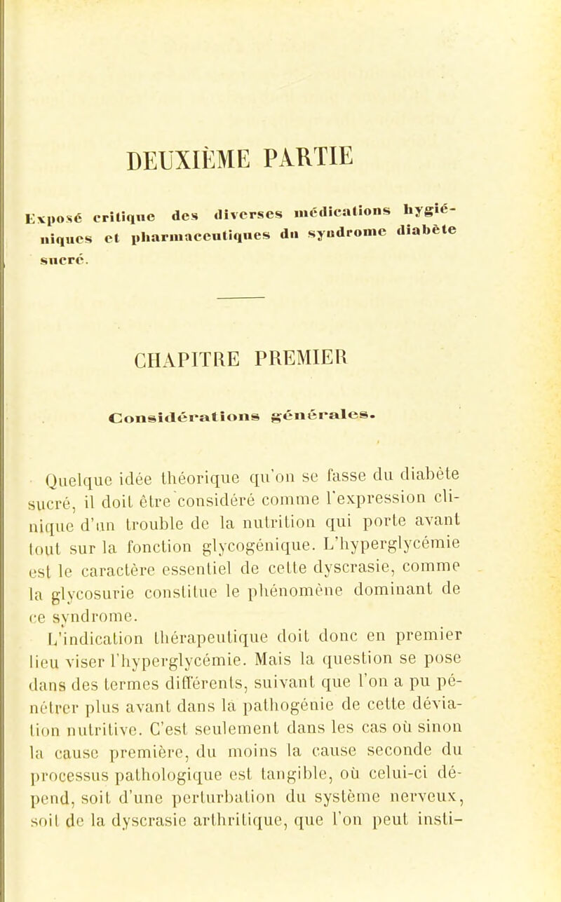 DEUXIÈME PARTIE Evposé crîliqnc des «llverses médicalions hygîé- iques et i.Iiarmaccntiqnes d.i syndrome diabète iiir sucre. CHAPITRE PREMIER Consîdératîons générales. Quelque idée théorique qu'on se fasse du diabète sucré, il doit être considéré comme l'expression cli- nique d'un trouble de la nutrition qui porte avant lout sur la fonction glycogénique. L'hyperglycémie est le caractère essentiel de cette dyscrasie, comme la glycosurie conslitue le phénomène dominant de ce syndrome. L'indication thérapeutique doit donc en premier lieu viser l'hyperglycémie. Mais la question se pose dans des termes différents, suivant que l'on a pu pé- nétrer plus avant dans la pathogénie de cette dévia- lion nutritive. C'est seulement dans les cas où sinon la cause première, du moins la cause seconde du processus pathologique est tangible, où celui-ci dé- pend, soit d'une perturbation du système nerveux, soit de la dyscrasie arthritique, que l'on peut insti-