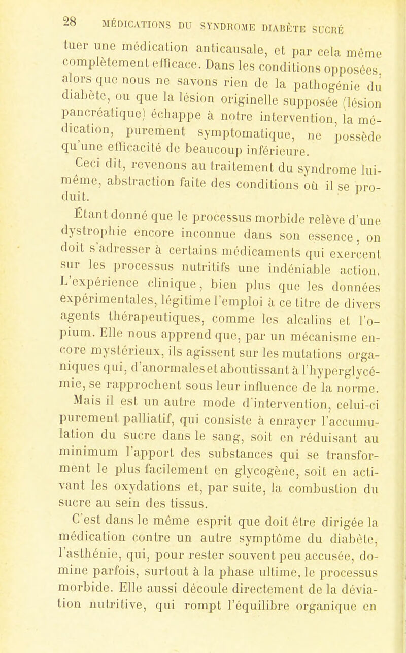 tuer une médication anlicausale, et par cela même complètement efficace. Dans les conditions opposées alors que nous ne savons rien de la pathogénie du diabète, ou que la lésion originelle supposée (lésion pancréatique) échappe à notre intervention, la mé- dication, purement symptomatique, ne possède qu une efficacité de beaucoup inférieure. Ceci dit, revenons au traitement du syndrome lui- même, abstraction faite des conditions où il se pro- duit. Élant donné que le processus morbide relève d'une dystrophie encore inconnue dans son essence, on doit s'adresser à certains médicaments qui exercent sur les processus nutritifs une indéniable action. L'expérience clinique, bien plus que les données expérimentales, légitime l'emploi à ce litre de divers agents thérapeutiques, comme les alcalins et l'o- pium. Elle nous apprend que, par un mécanisme en- core mystérieux, ils agissent sur les mutations orga- niques qui, d'anormales et aboutissant à l'hyperglycé- mie, se rapprochent sous leur influence de la norme. Mais il est un autre mode d'intervention, celui-ci purement palliatif, qui consiste à enrayer l'accumu- lation du sucre dans le sang, soit en réduisant au minimum l'apport des substances qui se transfor- ment le plus facilement en glycogène, soit en acti- vant les oxydations et, par suite, la combustion du sucre au sein des tissus. C'est dans le même esprit que doit être dirigée la médication contre un autre symptôme du diabèle, l'asthénie, qui, pour rester souvent peu accusée, do- mine parfois, surtout à la phase ultime, le processus morbide. Elle aussi découle directement de la dévia- tion nutritive, qui rompt l'équilibre organique en