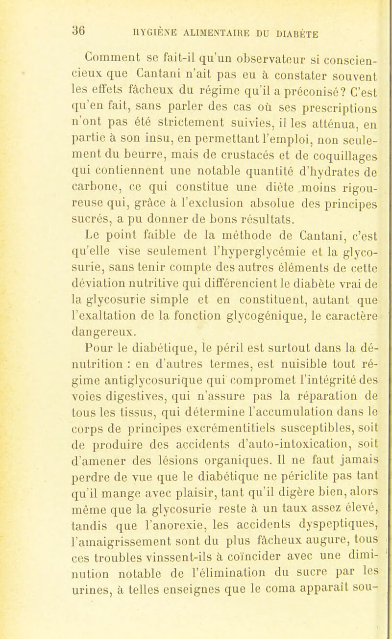 Comment se fail-il qu'un observateur si conscien- cieux que Cantani n'ait pas eu à constater souvent les efifets fâcheux du régime qu'il a préconisé? C'est qu'en fait, sans parler des cas où ses prescriptions n'ont pas été strictement suivies, il les atténua, en partie à son insu, en permettant l'emploi, non seule- ment du beurre, mais de crustacés et de coquillages qui contiennent une notable quantité d'hydrates de carbone, ce qui constitue une diète moins rigou- reuse qui, grâce à l'exclusion absolue des principes sucrés, a pu donner de bons résultats. Le point faible de la méthode de Cantani, c'est qu'elle vise seulement l'hyperglycémie et la glyco- surie, sans tenir compte des autres éléments de cette déviation nutritive qui difTérencient le diabète vrai de la glycosurie simple et en constituent, autant que l'exaltation de la fonction glycogénique, le caractère dangereux. Pour le diabétique, le péril est surtout dans la dé- nutrition : en d'autres termes, est nuisible tout ré- gime antiglycosurique qui compromet l'intégrité des voies digestives, qui n'assure pas la réparation de tous les tissus, qui détermine l'accumulation dans le corps de principes excrémentitiels susceptibles, soit de produire des accidents d'auto-intoxication, soit d'amener des lésions organiques. Il ne faut jamais perdre de vue que le diabétique ne périclite pas tant qu'il mange avec plaisir, tant qu'il digère bien, alors même que la glycosurie reste à un taux assez élevé, tandis que l'anorexie, les accidents dyspeptiques, l'amaigrissement sont du plus fâcheux augure, tous ces troubles vinssent-ils à coïncider avec une dimi- nution notable de l'élimination du sucre par les urines, à telles enseignes que le coma apparaît sou-