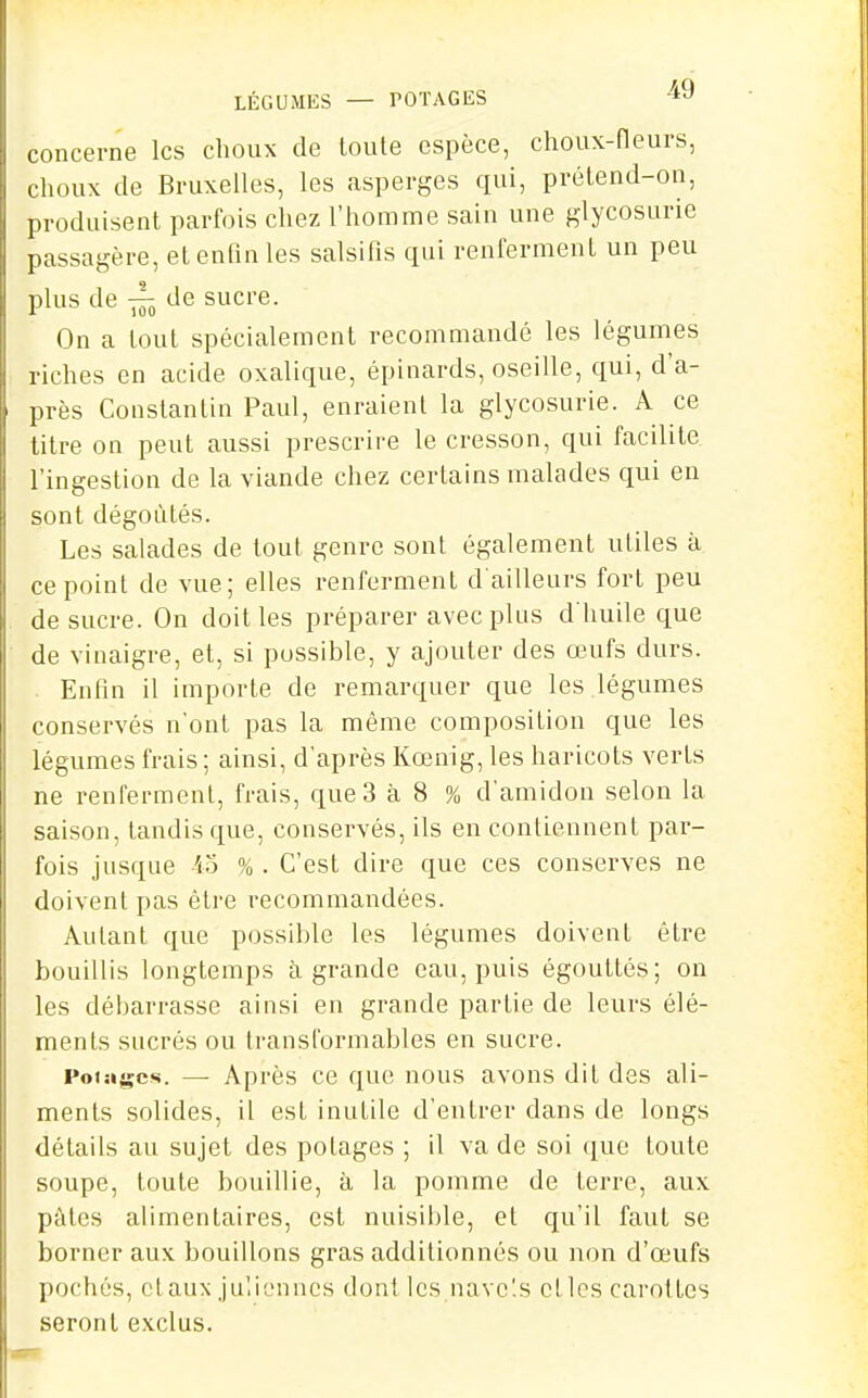 LÉGUMES — POTAGES 4J concerne les choux de toute espèce, choux-fleurs, choux de Bruxelles, les asperges qui, prétend-on, produisent parfois chez l'homme sain une glycosurie passagère, et enfin les salsifis qui renferment un peu plus de ^ de sucre. On a tout spécialement recommandé les légumes riches en acide oxalique, épinards, oseille, qui, d'a- près Coustantin Paul, enraient la glycosurie. A ce titre on peut aussi prescrire le cresson, qui facilite l'ingestion de la viande chez certains malades qui en sont dégoûtés. Les salades de tout genre sont également utiles à ce point de vue; elles renferment d'ailleurs fort peu de sucre. On doit les préparer avec plus d'huile que de viuaigre, et, si possible, y ajouter des œufs durs. . Enfin il importe de remarquer que les légumes conservés n'ont pas la même composition que les légumes frais; ainsi, d'après Kœnig, les haricots verts ne renferment, frais, que 3 à 8 % d'amidon selon la saison, tandis que, conservés, ils en contiennent par- fois jusque io % . C'est dire que ces conserves ne doivent pas être recommandées. Autant que possible les légumes doivent être bouillis longtemps à grande eau, puis égouttés; on les débarrasse ainsi en grande partie de leurs élé- ments sucrés ou transformables en sucre. Foiagcs. — Après ce que nous avons dit des ali- ments solides, il est inutile d'entrer dans de longs détails au sujet des potages ; il va de soi que toute soupe, toute bouillie, à la pomme de terre, aux pâtes alimentaires, est nuisible, et qu'il faut se borner aux bouillons gras additionnés ou non d'œufs pochés, ctaux juliennes dont les navc'.s elles carottes seront exclus.