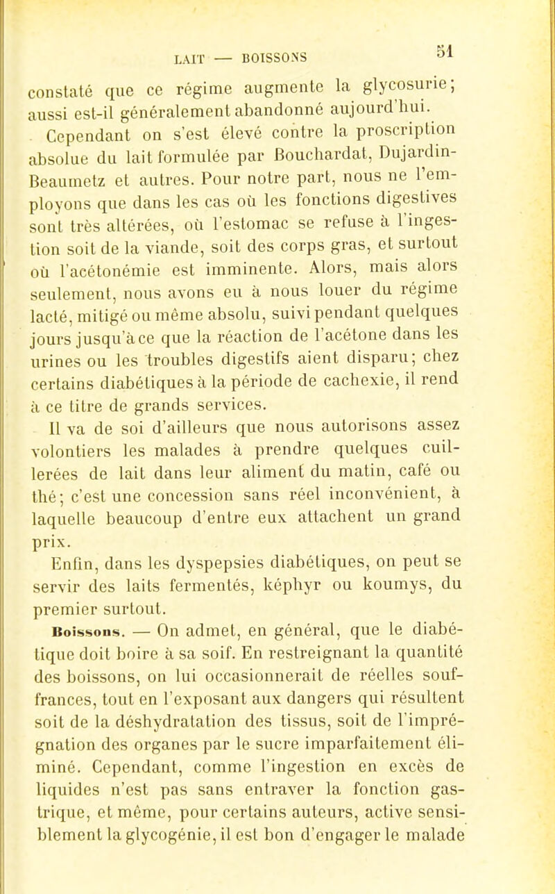 LAIT — BOISSONS constaté que ce régime augmente la glycosurie; aussi est-il généralement abandonné aujourd'hui. Cependant on s'est élevé contre la proscription absolue du lait formulée par Bouchardat, Dujardin- Beaumetz et autres. Pour notre part, nous ne l'em- ployons que dans les cas où les fonctions digestives sont très altérées, où l'estomac se refuse à l'inges- tion soit de la viande, soit des corps gras, et surtout où l'acétonémie est imminente. Alors, mais alors seulement, nous avons eu à nous louer du régime lacté, mitigé ou même absolu, suivi pendant quelques jours jusqu'à ce que la réaction de l'acétone dans les urines ou les troubles digestifs aient disparu; chez certains diabétiques à la période de cachexie, il rend à ce titre de grands services. 11 va de soi d'ailleurs que nous autorisons assez volontiers les malades à prendre quelques cuil- lerées de lait dans leur aliment du matin, café ou thé; c'est une concession sans réel inconvénient, à laquelle beaucoup d'entre eux attachent un grand prix. Enfin, dans les dyspepsies diabétiques, on peut se servir des laits fermentés, képhyr ou koumys, du premier surtout. Boissons. — On admet, en général, que le diabé- tique doit boire à sa soif. En restreignant la quantité des boissons, on lui occasionnerait de réelles souf- frances, tout en l'exposant aux dangers qui résultent soit de la déshydratation des tissus, soit de l'impré- gnation des organes par le sucre imparfaitement éli- miné. Cependant, comme l'ingestion en excès de liquides n'est pas sans entraver la fonction gas- trique, et même, pour certains auteurs, active sensi- blement la glycogénie, il est bon d'engager le malade