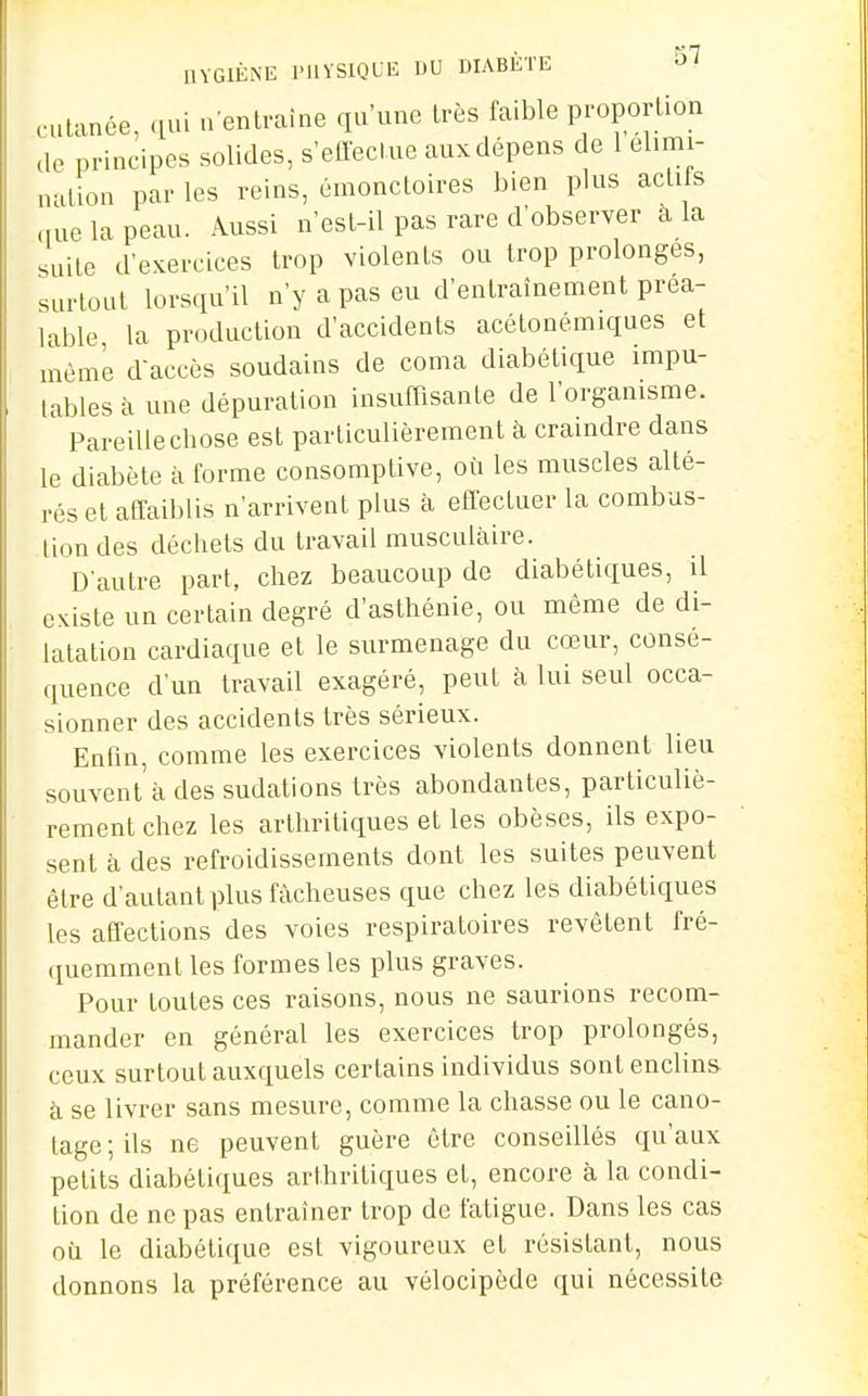 HYGIÈNE IMIYSIQLE DU DIABÈTE 'ol cutanée, qui . entraîne qu'une très faible proportion de principes solides, s'effectue aux dépens c e 1 élimi- nation par les reins, émonctoires bien plus acli s nue la peau. Aussi n'est-il pas rare d'observer à la suite d'exercices trop violents ou trop prolonges, surtout lorsqu'il n'y a pas eu d'entraînement préa- lable la production d'accidents acétonémiques et même daccès soudains de coma diabétique impu- tables à une dépuration insuffisante de l'organisme. Pareille chose est particulièrement à craindre dans le diabète à forme consomplive, où les muscles alté- rés et affaiblis n'arrivent plus à effectuer la combus- tion des déchets du travail musculaire. D'autre part, chez beaucoup de diabétiques, il existe un certain degré d'asthénie, ou même de di- latation cardiaque et le surmenage du cœur, consé- quence d'un travail exagéré, peut à lui seul occa- sionner des accidents très sérieux. Enfin, comme les exercices violents donnent lieu souvenl'à des sudations très abondantes, particuliè- rement chez les arthritiques et les obèses, ils expo- sent à des refroidissements dont les suites peuvent être d'autant plus fâcheuses que chez les diabétiques les affections des voies respiratoires revêtent fré- quemment les formes les plus graves. Pour toutes ces raisons, nous ne saurions recom- mander en général les exercices trop prolongés, ceux surtout auxquels certains individus sont enclins, à se livrer sans mesure, comme la chasse ou le cano- tage; ils ne peuvent guère être conseillés qu'aux petits diabétiques arthritiques et, encore à la condi- tion de ne pas entraîner trop de fatigue. Dans les cas où le diabétique est vigoureux et résistant, nous donnons la préférence au vélocipède qui nécessite