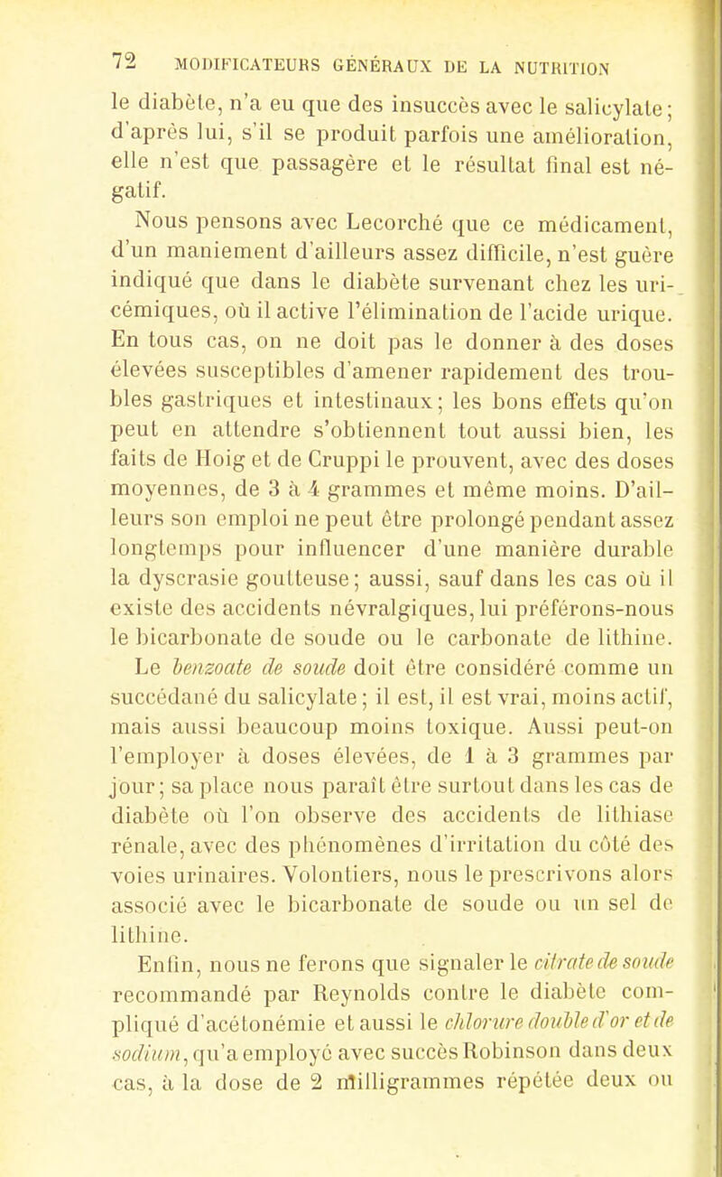 le diabète, n'a eu que des insuccès avec le salicylale ; d'après lui, s'il se produit parfois une amélioration, elle n'est que passagère et le résultat final est né- gatif. Nous pensons avec Lecorché que ce médicament, d'un maniement d'ailleurs assez difficile, n'est guère indiqué que dans le diabète survenant chez les uri- cémiques, où il active l'élimination de l'acide urique. En tous cas, on ne doit pas le donner à des doses élevées susceptibles d'amener rapidement des trou- bles gastriques et intestinaux; les bons effets qu'on peut en attendre s'obtiennent tout aussi bien, les faits de Hoig et de Cruppi le prouvent, avec des doses moyennes, de 3 h 4 grammes et môme moins. D'ail- leurs son emploi ne peut être prolongé pendant assez longtemps pour influencer d'une manière durable la dyscrasie goutteuse; aussi, sauf dans les cas où il existe des accidents névralgiques, lui préférons-nous le bicarbonate de soude ou le carbonate de lithine. Le henzoate de soude doit être considéré comme un succédané du salicylate ; il est, il est vrai, moins actif, mais aussi beaucoup moins toxique. Aussi peut-on l'employer à doses élevées, de 1 à 3 grammes par jour; sa place nous paraît être surtout dans les cas de diabète où l'on observe des accidents de lithiase rénale, avec des phénomènes d'irritation du côté des voies urinaires. Volontiers, nous le prescrivons alors associé avec le bicarbonate de soude ou un sel do lithine. Enfin, nous ne ferons que signaler le ciiratede soude recommandé par Reynolds contre le diabète com- pliqué d'acétonémie et aussi le chlorure double d'or et de qu'a employé avec succès Robinson dans deux cas, à la dose de 2 nîilligrammes répétée deux ou