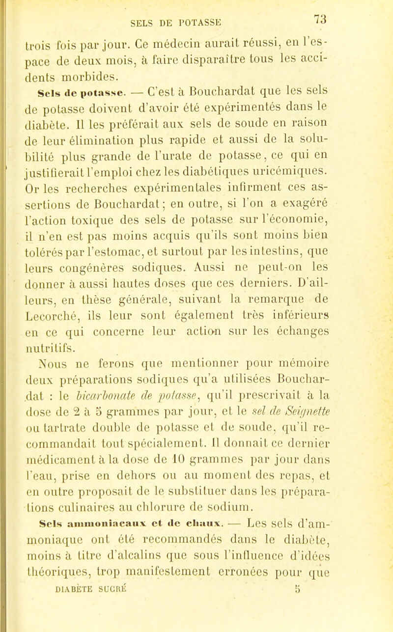 SELS DE l'OTASSE 'à ti-ois fois par jour. Ce médecin aurait réussi, en l'es- pace de deux mois, à faire disparaître tous les acci- dents morbides. Sels de potasse. — C'est à Bouchardat que les sels de potasse doivent d'avoir été expérimentés dans le diabète. Il les préférait aux sels de soude en raison de leur élimination plus rapide et aussi de la solu- bilité plus grande de l'urate de potasse, ce qui en justifierait l'emploi chez les diabétiques uricémiques. Or les recherches expérimentales infirment ces as- sertions de Bouchardat ; en outre, si l'on a exagéré l'action toxique des sels de potasse sur l'économie, il n'en est pas moins acquis qu'ils sont moins bien tolérés par l'estomac, et surtout par les intestins, que leurs congénères sodiques. Aussi ne peut-on les donner à aussi hautes doses que ces derniers. D'ail- leurs, en thèse générale, suivant la remarque de Lecorché, ils leur sont également très inférieurs en ce qui concerne leui' actio=n sur les échanges nutritifs. Nous ne ferons que mentionner pour mémoire deux préparations sodiques qu'a utilisées Bouchar- .dat : le licarlonate de potasse^ qu'il prescrivait à la dose de 2 ti 5 grammes par jour, et le sel de Seii/nefte ou tartrate double de potasse et de soude, qu'il re- commandait tout spécialement. Il donnait ce dernier médicament à la dose de 10 grammes par jour dans l'eau, prise en dehors ou au moment des repas, et on outre proposait de le substituer dans les prépara- lions culinaires au chlorure de sodium. Sels aiiimouîaeaux et île eliaux. — Les Sels d'am- moniaque ont été recommandés dans le diabète, moins à titre d'alcalins que sous l'inlluence d'idées théoriques, trop manifestement erronées pour que DIABÈTE SUCniî 5