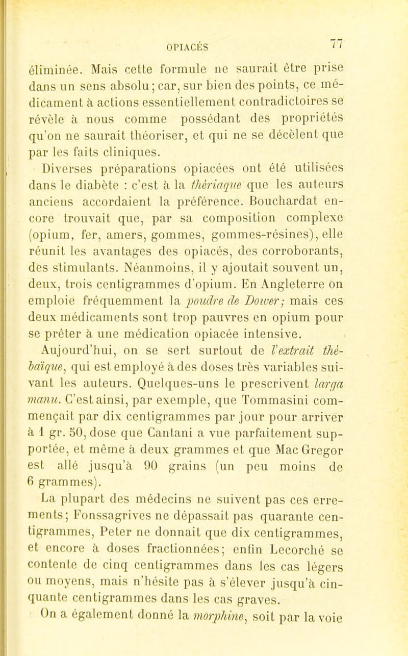 éliminée. Mais celte formule ne sauvait être prise dans un sens absolu ; car, sur bien des points, ce mé- dicament à actions essentiellement contradictoires se révèle à nous comme possédant des propriétés qu'on ne saurait théoriser, et qui ne se décèlent que par les faits cliniques. Diverses préparations opiacées ont été utilisées dans le diabète : c'est h la thériaqm que les auteurs anciens accordaient la préférence. Bouchardat en- core trouvait que, par sa composition complexe (opium, fer, amers, gommes, gommes-résines), elle réunit les avantages des opiacés, des corroborants, dés stimulants. Néanmoins, il y ajoutait souvent un, deux, trois centigrammes d'opium. En Angleterre on emploie fréquemment la poudre de Doiver; mais ces deux médicaments sont trop pauvres en opium pour se prêter à une médication opiacée intensive. Aujourd'hui, on se sert surtout de Vextrait thè- Idïque^ qui est employé à des doses très variables sui- vant les auteurs. Quelques-uns le prescrivent larga manu. C'est ainsi, par exemple, que Tommasini com- mençait par dix centigrammes par jour pour arriver à 1 gr. 50, dose que Cantani a vue parfaitement sup- portée, et même à deux grammes et que MacGregor est allé jusqu'à 90 grains (un peu moins de 6 grammes). La plupart des médecins ne suivent pas ces erre- ments; Fonssagrives ne dépassait pas quarante cen- tigrammes. Peter ne donnait que dix centigrammes, et encore à doses fractionnées; enfin Lecorché se contente de cinq centigrammes dans les cas légers ou moyens, mais n'hésite pas à s'élever jusqu'à cin- quante centigrammes dans les cas graves. On a également donné la morphine., soit par la voie