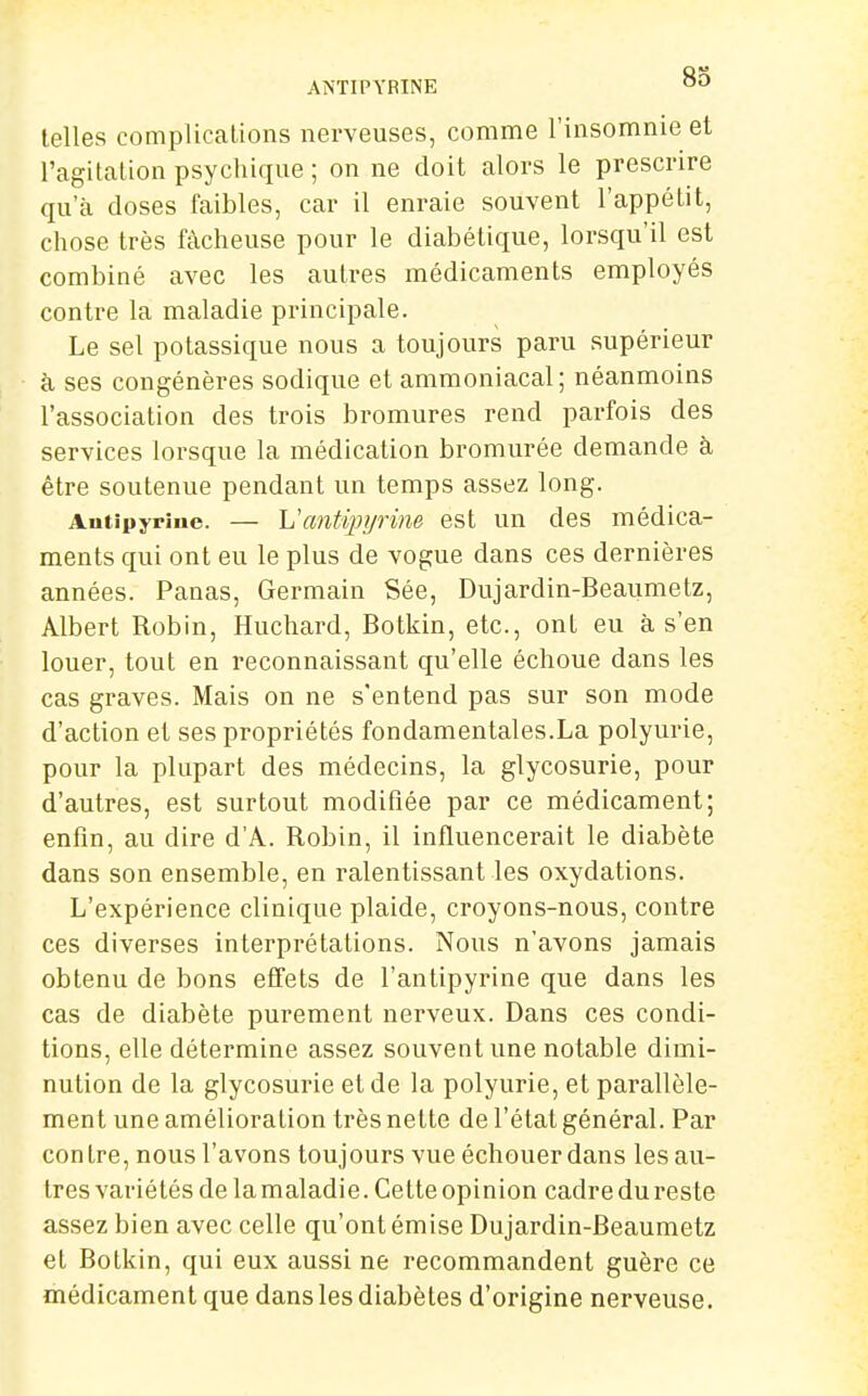 AiNTIPYRINE telles complications nerveuses, comme l'insomnie et l'agitation psychique ; on ne doit alors le prescrire qu'à doses faibles, car il enraie souvent l'appétit, chose très fâcheuse pour le diabétique, lorsqu'il est combiné avec les autres médicaments employés contre la maladie principale. Le sel potassique nous a toujours paru supérieur à ses congénères sodique et ammoniacal; néanmoins l'association des trois bromures rend parfois des services lorsque la médication bromurée demande à être soutenue pendant un temps assez long. Antipyrine. — Vcmtqnjrine est un des médica- ments qui ont eu le plus de vogue dans ces dernières années. Panas, Germain Sée, Dujardin-Beaumetz, Albert Robin, Huchard, Botkin, etc., ont eu à s'en louer, tout en reconnaissant qu'elle échoue dans les cas graves. Mais on ne s'entend pas sur son mode d'action et ses propriétés fondamentales.La polyurie, pour la plupart des médecins, la glycosurie, pour d'autres, est surtout modifiée par ce médicament; enfin, au dire d'A. Robin, il influencerait le diabète dans son ensemble, en ralentissant les oxydations. L'expérience clinique plaide, croyons-nous, contre ces diverses interprétations. Nous n'avons jamais obtenu de bons effets de l'antipyrine que dans les cas de diabète purement nerveux. Dans ces condi- tions, elle détermine assez souvent une notable dimi- nution de la glycosurie et de la polyurie, et parallèle- ment une amélioration très nette de l'état général. Par con tre, nous l'avons toujours vue échouer dans les au- tres variétés de la maladie. Cette opinion cadre du reste assez bien avec celle qu'ont émise Dujardin-Beaumetz et Botkin, qui eux aussi ne recommandent guère ce médicament que dans les diabètes d'origine nerveuse.