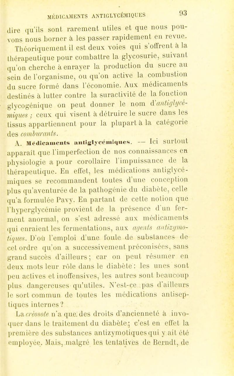 MÉDICAMENTS ANTIGLYCÉMIQUES l'i dire qu'ils sont rarement utiles et que nous pou- vons nous borner à les passer rapidement en revue. Théoriquement il est deux voies qui s'offrent à la thérapeutique pour combattre la glycosurie, suivant qu'on cherche à enrayer la production du sucre au sein de l'organisme, ou qu'on active la combustion du sucre formé dans l'économie. Aux médicaments destinés à lutter contre la suractivité de la fonction glycogénique on peut donner le nom à'antiglycé- miques ; ceux qui visent à détruire le sucre dans les tissus appartiennent pour la plupart à la catégorie des comburants. A. Sléilicameuts aiilisljcémiques. — Ici SUrtout apparaît que l'imperfection de nos connaissances en physiologie a pour corollaire l'impuissance de la thérapeutique. En effet, les médications antiglycé- miques se recommandent toutes d'une conception plus qu'aventurée de la pathogénie du diabète, celle qu'a formulée Pavy. En partant de cette notion que l'hyperglycémie provient de la présence d'un fer- ment anormal, on s'est adressé aux médicaments qui enraient les fermentations, aux aijenis antiztjmo- tiqim. D'oi:i l'emploi d'une foule de substances de cet ordre qu'on a successivement préconisées, sans grand succès d'ailleurs; car on peut résumer en deux mots leur rôle dans le diabète: les unes sont peu actives et inoffensives, les autres sont beaucoup plus dangereuses qu'utiles. N'est-ce pas d'ailleurs le sort commun de toutes les médications antisep- tiques internes ? La créosote n'a que. des droits d'ancienneté à invo- quer dans le traitement du diabète; c'est en effet la première des substances antizymotiquesqui y ait été employée. Mais, malgré les tentatives de Berndt, de