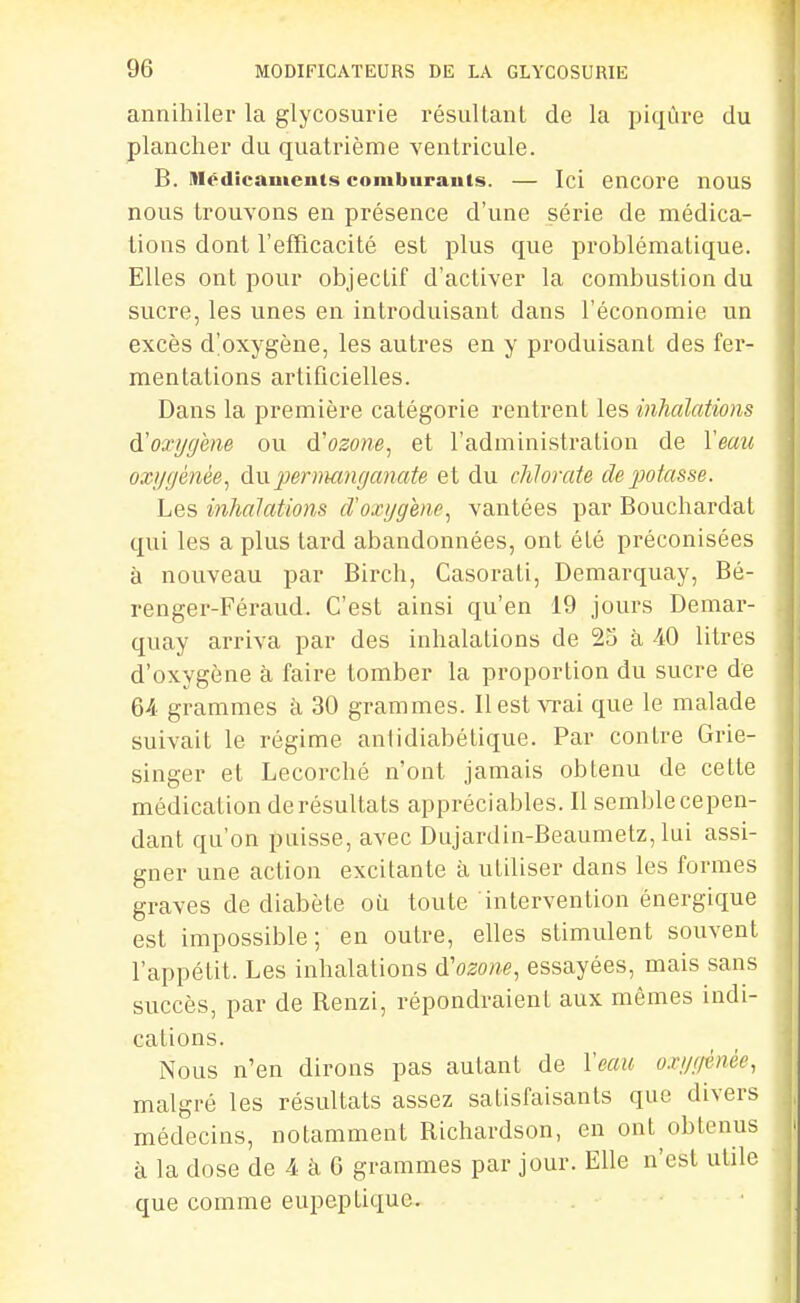 annihiler la glycosurie résultant de la piqûre du plancher du quatrième ventricule. B. Médicaments comburants. — Ici encore nous nous trouvons en présence d'une série de médica- tions dont l'efTicacité est plus que problématique. Elles ont pour objectif d'activer la combustion du sucre, les unes en introduisant dans l'économie un excès d'oxygène, les autres en y produisant des fer- mentations artificielles. Dans la première catégorie rentrent les inhalations ÔLOxygène ou d'osowe, et l'administration de Veau oxygénée^ à\x permanganate et du chlorate de potasse. Les inhalations cToxygenc^ vantées par Bouchardat qui les a plus tard abandonnées, ont été préconisées à nouveau par Birch, Casoi-ati, Demarquay, Bé- renger-Féraud. C'est ainsi qu'en 19 jours Demar- quay arriva par des inhalations de 25 à 40 litres d'oxygène à faire tomber la proportion du sucre de 64- grammes à 30 grammes. 11 est \Tai que le malade suivait le régime antidiabétique. Par contre Grie- singer et Lecorché n'ont jamais obtenu de cette médication de résultats appréciables. Il semblecepen- dant qu'on puisse, avec Dujardin-Beaumetz, lui assi- gner une action excitante à utiliser dans les formes graves de diabète où toute intervention énergique est impossible; en outre, elles stimulent souvent l'appétit. Les inhalations à'ozone, essayées, mais sans succès, par de Renzi, répondraient aux mêmes indi- cations. Nous n'en dirons pas autant de l'eau oxygénée, malgré les résultats assez satisfaisants que divers médecins, notamment Richardson, en ont obtenus à la dose de 4 à G grammes par jour. Elle n'est utile que comme eupeptique.