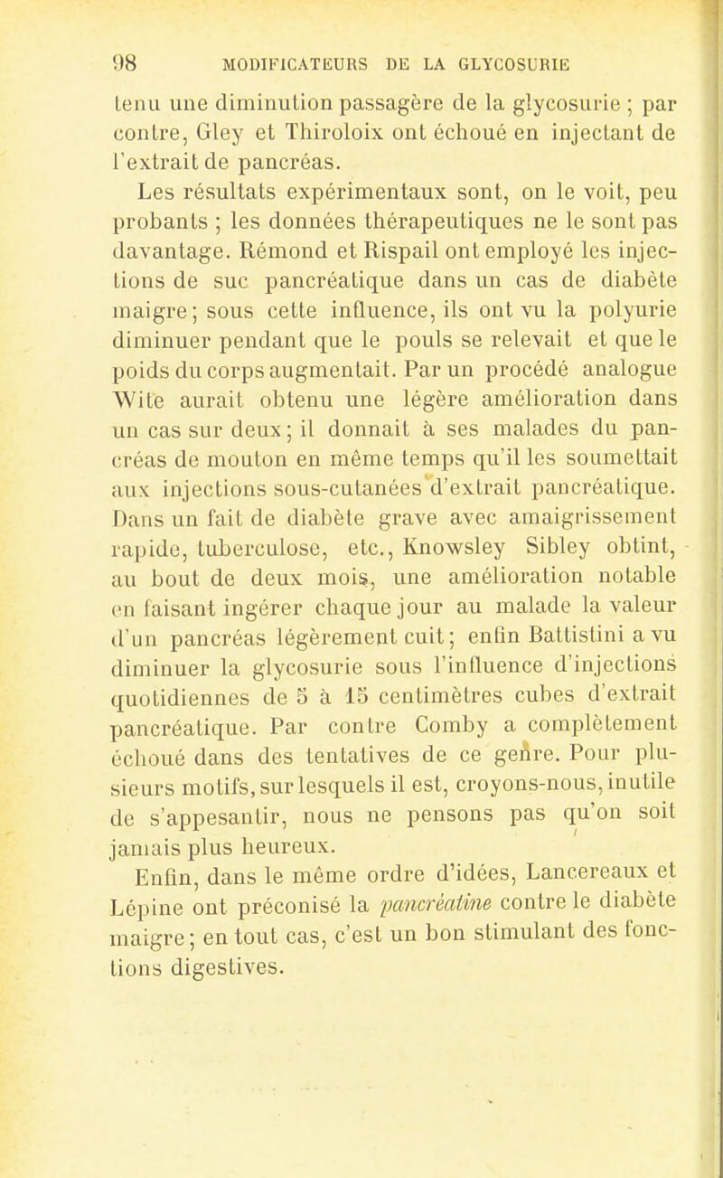 tenu une diminution passagère de la glycosurie ; par contre, Gley et Thiroloix ont échoué en injectant de l'extrait de pancréas. Les résultats expérimentaux sont, on le voit, peu probants ; les données thérapeutiques ne le sont pas davantage. Rémond et Rispail ont employé les injec- tions de suc pancréatique dans un cas de diabète maigre; sous cette influence, ils ont vu la polyurie diminuer pendant que le pouls se relevait et que le poids du corps augmentait. Par un procédé analogue Wite aurait obtenu une légère amélioration dans un cas sur deux ; il donnait à ses malades du pan- créas de mouton en même temps qu'il les soumettait aux injections sous-cutanées d'extrait pancréatique. Dans un fait de diabète grave avec amaigrissement rapide, tuberculose, etc., Knowsley Sibley obtint, au bout de deux mois, une amélioration notable en faisant ingérer chaque jour au malade la valeur d'un pancréas légèrement cuit ; enfin Battistini a vu diminuer la glycosurie sous l'influence d'injections quotidiennes de 5 à 15 centimètres cubes d'extrait pancréatique. Par contre Comby a complètement échoué dans des tentatives de ce genre. Pour plu- sieurs motifs, sur lesquels il est, croyons-nous, inutile de s'appesantir, nous ne pensons pas qu'on soit jamais plus heureux. Enfin, dans le même ordre d'idées, Lancereaux et Lépine ont préconisé la pcmcréaièie contre le diabète maigre; en tout cas, c'est un bon stimulant des fonc- tions digestives.