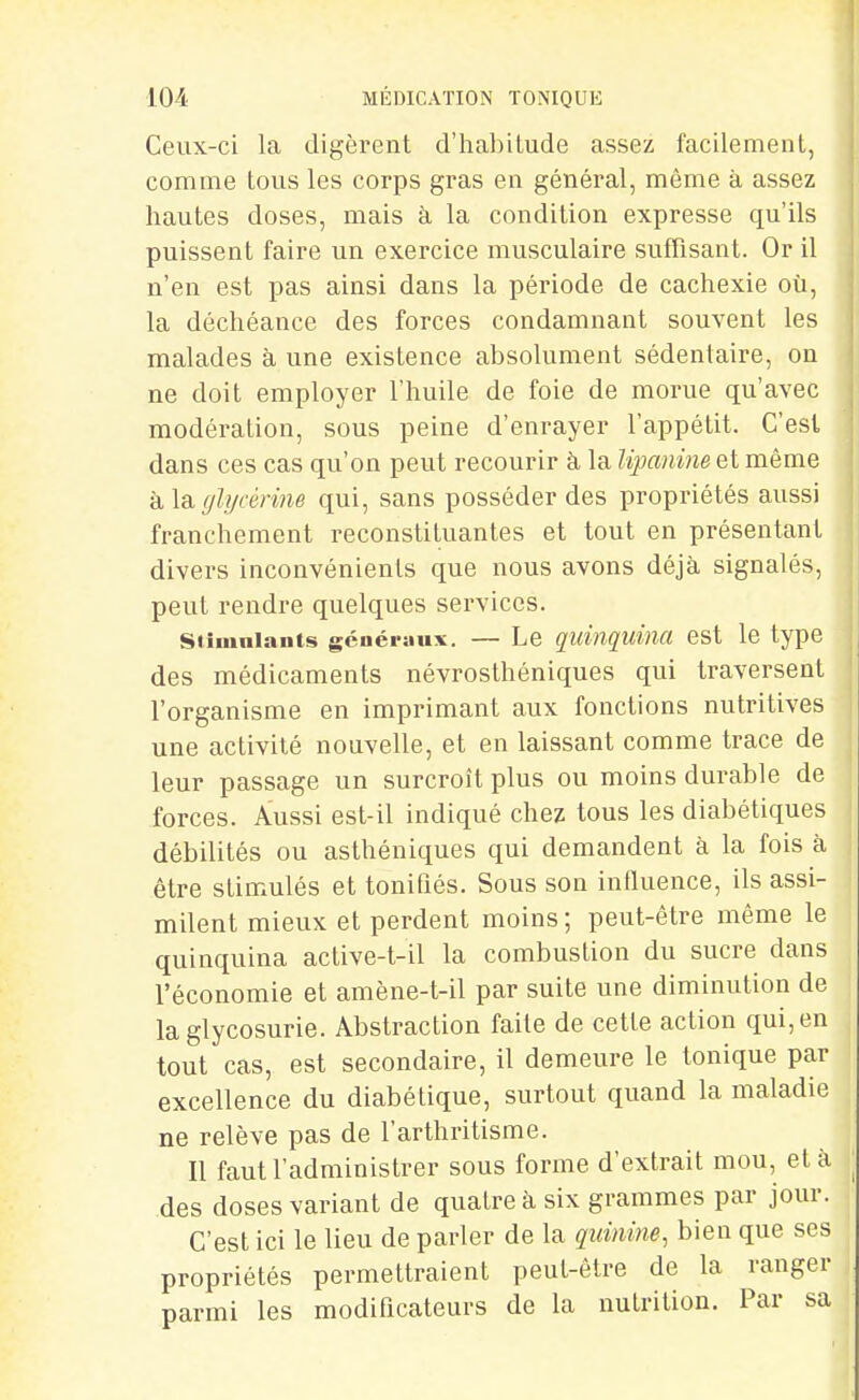 Ceux-ci la digèrent d'iiabitude assez facilement, comme tous les corps gras en général, même à assez hautes doses, mais à la condition expresse qu'ils puissent faire un exercice musculaire suffisant. Or il n'en est pas ainsi dans la période de cachexie où, la déchéance des forces condamnant souvent les malades à une existence absolument sédentaire, on ne doit employer l'huile de foie de morue qu'avec modération, sous peine d'enrayer l'appétit. C'est dans ces cas qu'on peut recourir à la lipaniiie et même k\s.glycérine qui, sans posséder des propriétés aussi franchement reconstituantes et tout en présentant divers inconvénients que nous avons déjà signalés, peut rendre quelques services. siiumiants généraux. — Le quinquina est le type des médicaments névrosthéniques qui traversent l'organisme en imprimant aux fonctions nutritives une activité nouvelle, et en laissant comme trace de leur passage un surcroît plus ou moins durable de forces. Aussi est-il indiqué chez tous les diabétiques débilités ou asthéniques qui demandent à la fois à être stimulés et tonifiés. Sous son influence, ils assi- milent mieux et perdent moins ; peut-être même le quinquina active-t-il la combustion du sucre dans l'économie et amène-t-il par suite une diminution de la glycosurie. Abstraction faite de cette action qui, en tout cas, est secondaire, il demeure le tonique par excellence du diabétique, surtout quand la maladie ne relève pas de l'arlhritisme. Il faut l'administrer sous forme d'extrait mou, et à des doses variant de quatre à six grammes par jour. C'est ici le lieu de parler de la quinine, bien que ses propriétés permettraient peut-être de la ranger parmi les modificateurs de la nutrition. Par sa