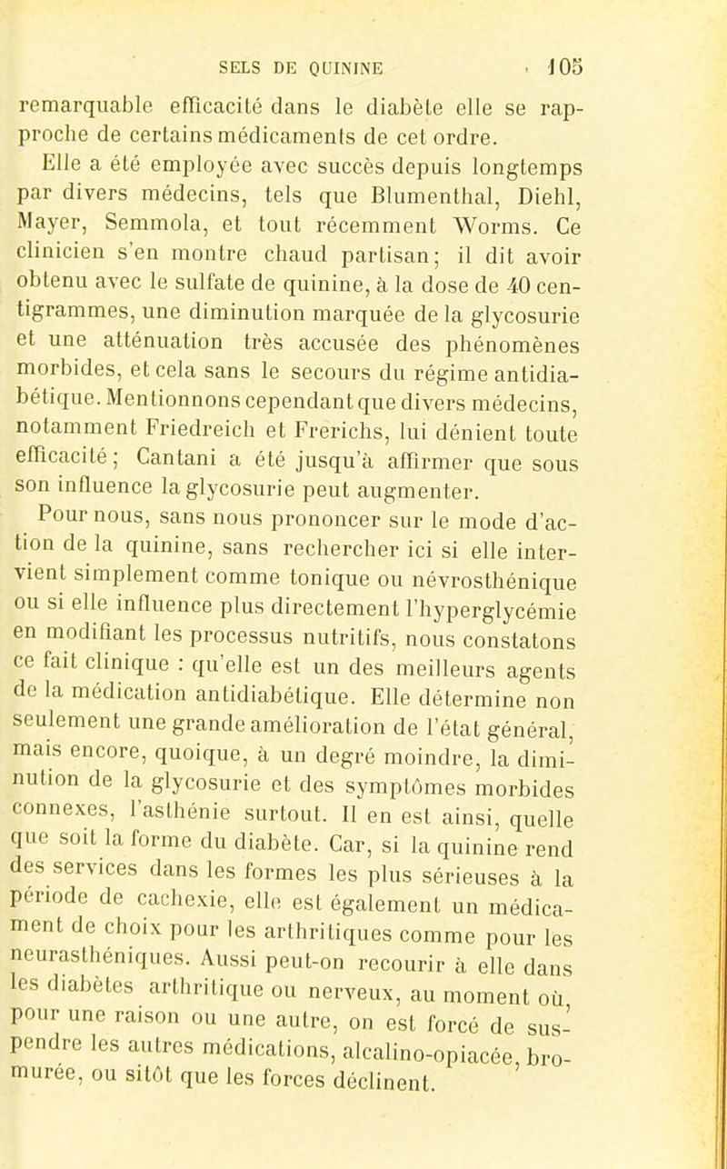 SELS DE QUININE • J 03 remarquable efflcacité dans le diabète elle se rap- proche de certains médicaments de cet ordre. Elle a été employée avec succès depuis longtemps par divers médecins, tels que Blumenthal, Diehl, Mayer, Semmola, et tout récemment Worms. Ce clinicien s'en montre chaud partisan; il dit avoir obtenu avec le sulfate de quinine, à la dose de 40 cen- tigrammes, une diminution marquée de la glycosurie et une atténuation très accusée des phénomènes morbides, et cela sans le secours du régime antidia- bétique. Mentionnons cependant que divers médecins, notamment Friedreich et Frerichs, lui dénient toute efficacité; Cantani a été jusqu'à affirmer que sous son influence la glycosurie peut augmenter. Pour nous, sans nous prononcer sur le mode d'ac- tion de la quinine, sans rechercher ici si elle inter- vient simplement comme tonique ou névrosthénique ou si elle influence plus directement l'hyperglycémie en modifiant les processus nutritifs, nous constatons ce fait clinique : qu'elle est un des meilleurs agents de la médication antidiabétique. Elle détermine non seulement une grande amélioration de l'état général, mais encore, quoique, à un degré moindre, la dimi- nution de la glycosurie et des symptômes morbides connexes, l'asthénie surtout. Il en est ainsi, quelle que soit la forme du diabète. Car, si la quinine rend des services dans les formes les plus sérieuses à la période de cachexie, elle est également un médica- ment de choix pour les arthritiques comme pour les neurasthéniques. Aussi peut-on recourir à elle dans les diabètes arthritique ou nerveux, au moment où pour une raison ou une autre, on est forcé de sus- pendre les autres médications, alcalino-opiacée bro- muree, ou sitôt que les forces déclinent