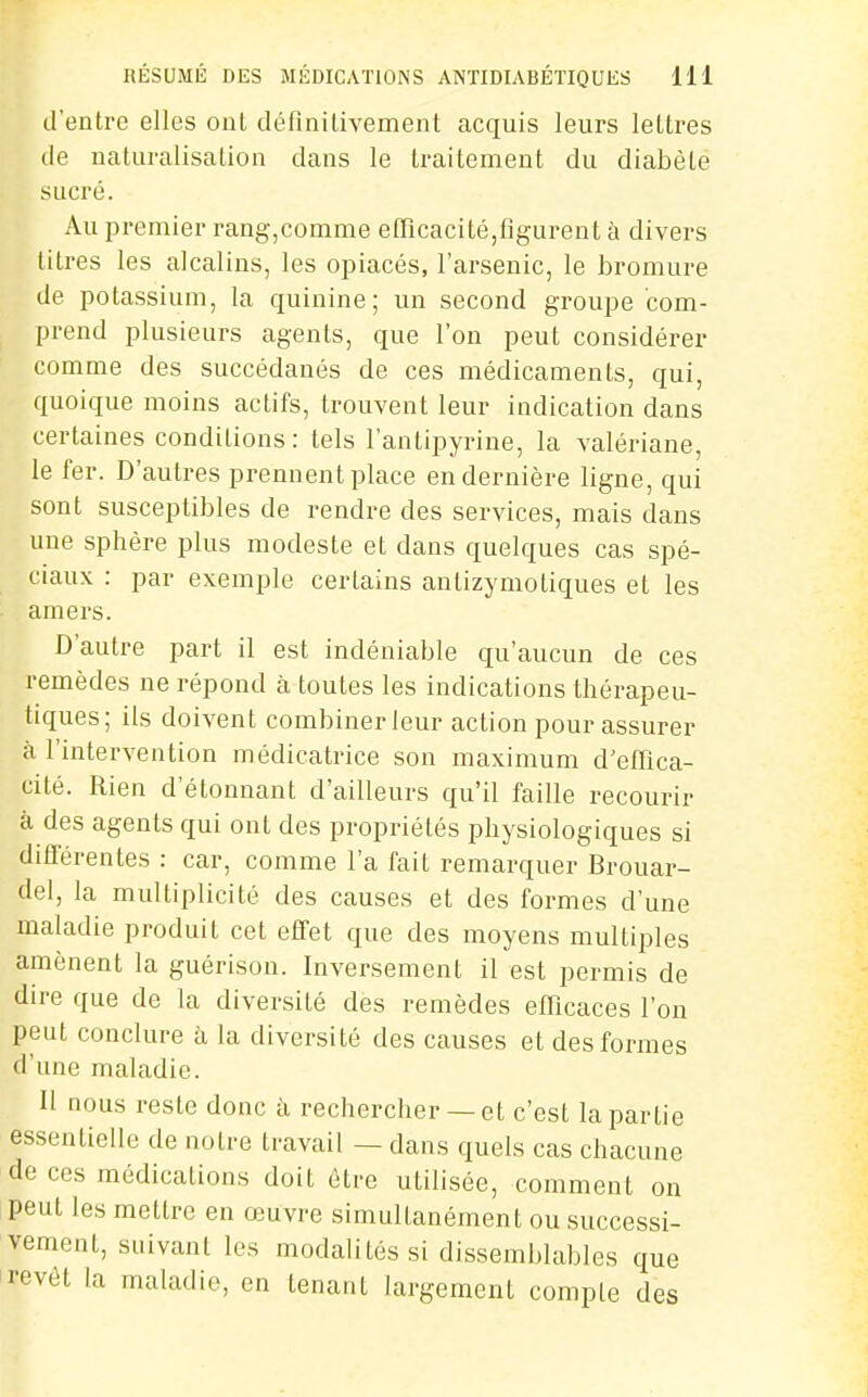 d'entre elles ont définiLivement acquis leurs lettres de naturalisation dans le traitement du diabète sucré. Au premier rang,comme efQcacité,figurent à divers titres les alcalins, les opiacés, l'arsenic, le bromure de potassium, la quinine; un second groupe com- prend plusieurs agents, que l'on peut considérer comme des succédanés de ces médicaments, qui, quoique moins actifs, trouvent leur indication dans certaines conditions: tels l'antipyrine, la valériane, le fer. D'autres prennent place en dernière ligne, qui sont susceptibles de rendre des services, mais dans une sphère plus modeste et dans quelques cas spé- ciaux : par exemple certains antizymotiques et les amers. D'autre part il est indéniable qu'aucun de ces remèdes ne répond à toutes les indications thérapeu- tiques; ils doivent combiner leur action pour assurer à l'intervention médicatrice son maximum d'efflca- cité. Rien d'étonnant d'ailleurs qu'il faille recourir à des agents qui ont des propriétés physiologiques si différentes : car, comme l'a fait remarquer Brouar- del, la multiplicité des causes et des formes d'une maladie produit cet effet que des moyens multiples amènent la guérison. Inversement il est permis de dire que de la diversité des remèdes efficaces l'on peut conclure à la diversité des causes et des formes d'une maladie. Il nous reste donc à rechercher — et c'est la partie essentielle de notre travail — dans quels cas chacune de ces médications doit être utilisée, comment on peut les mettre en œuvre simultanément ou successi- vement, suivant les modalités si dissemblables que revêt la maladie, en tenant largement compte des