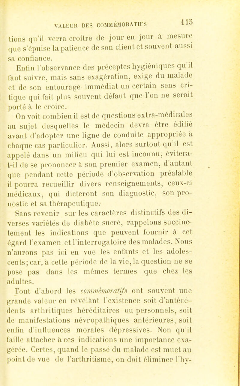 lions qu'il verra croître de jour en jour à mesure que s'épuise la patience de son client et souvent aussi sa confiance. Enfin l'observance des préceptes hygiéniques qu'il faut suivre, mais sans exagération, exige du malade et de son entourage immédiat un certain sens cri- tique qui fait plus souvent défaut que l'on ne serait porté à le croire. On voit combien il est de questions extra-médicales au sujet desquelles le médecin devra être édifié avant d'adopter une ligne de conduite appropriée à chaque cas particulier. Aussi, alors surtout qu'il est appelé dans un milieu qui lui est inconnu, évitera- t-il de se prononcer à son premier examen, d'autant que pendant celte période d'observation préalable il pourra recueillir divers renseignements, ceux-ci médicaux, qui dicteront son diagnostic, son pro- nostic et sa thérapeutique. Sans revenir sur les caractères distinctifs des di- verses variétés de diabète sucré, rappelons succinc- tement les indications que peuvent fournir à cet égard l'examen et l'interrogatoire des malades. Nous n'aurons pas ici en vue les enfants et les adoles- cents; car, à celte période de la vie, la question ne se pose pas dans les mêmes termes que chez les adultes. Tout d'abord les commémoratifs ont souvent une grande valeur en révélant l'existence soit d'antécé- dents arthritiques héréditaires ou personnels, soit de manifestations névropathiques antérieures, soil enfin d'influences morales dépressives. Non qu'il faille allacher à ces indications une importance exa- gérée. Certes, quand le passé du malade est muet au point de vue de l'arthritisme, on doit éliminer l'iiy-