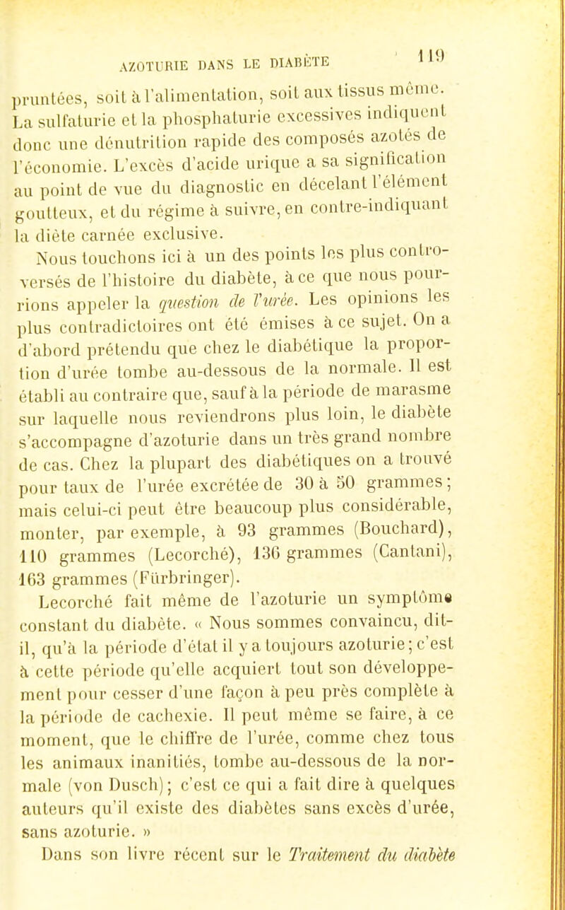 AZOTURIE DANS LE DIABÈTE ' 1 pninlées, soit à l'alimentation, soit aux tissus niênic. La sulfaturie et la phosphaturie excessives indiquent donc une dénutrition rapide des composés azotés de l'économie. L'excès d'acide urique a sa signification au point de vue du diagnostic en décelant l'élément goutteux, et du régime à suivre, en contre-indiquant la diète carnée exclusive. Nous touchons ici à un des points les plus contro- versés de l'histoire du diabète, à ce que nous pour- rions appeler la question de l'urée. Les opinions les plus contradictoires ont été émises à ce sujet. On a d'abord prétendu que chez le diabétique la propor- tion d'urée tombe au-dessous de la normale. Il est établi au contraire que, sauf à la période de marasme sur laquelle nous reviendrons plus loin, le diabète s'accompagne d'azoturie dans un très grand nombre de cas. Chez la plupart des diabétiques on a trouvé pour taux de l'urée excrétée de 30 à 50 grammes ; mais celui-ci peut être beaucoup plus considérable, monter, par exemple, à 93 grammes (Bouchard), 110 grammes (Lecorché), 136 grammes (Cantani), 163 grammes (Flirbringer). Lecorché fait même de l'azoturie un symplôm» constant du diabète. » Nous sommes convaincu, dit- il, qu'à la période d'état il y a toujours azoturie; c'est à cette période qu'elle acquiert tout son développe- ment pour cesser d'une façon à peu près complète à la période de cachexie. Il peut même se faire, à ce moment, que le chiffre de l'urée, comme chez tous les animaux inanitiés, tombe au-dessous de la nor- male (von Dusch) ; c'est ce qui a fait dire à quelques auteurs qu'il existe des diabètes sans excès d'urée, sans azoturie. » Dans son livre récent sur le Traitement du diabète