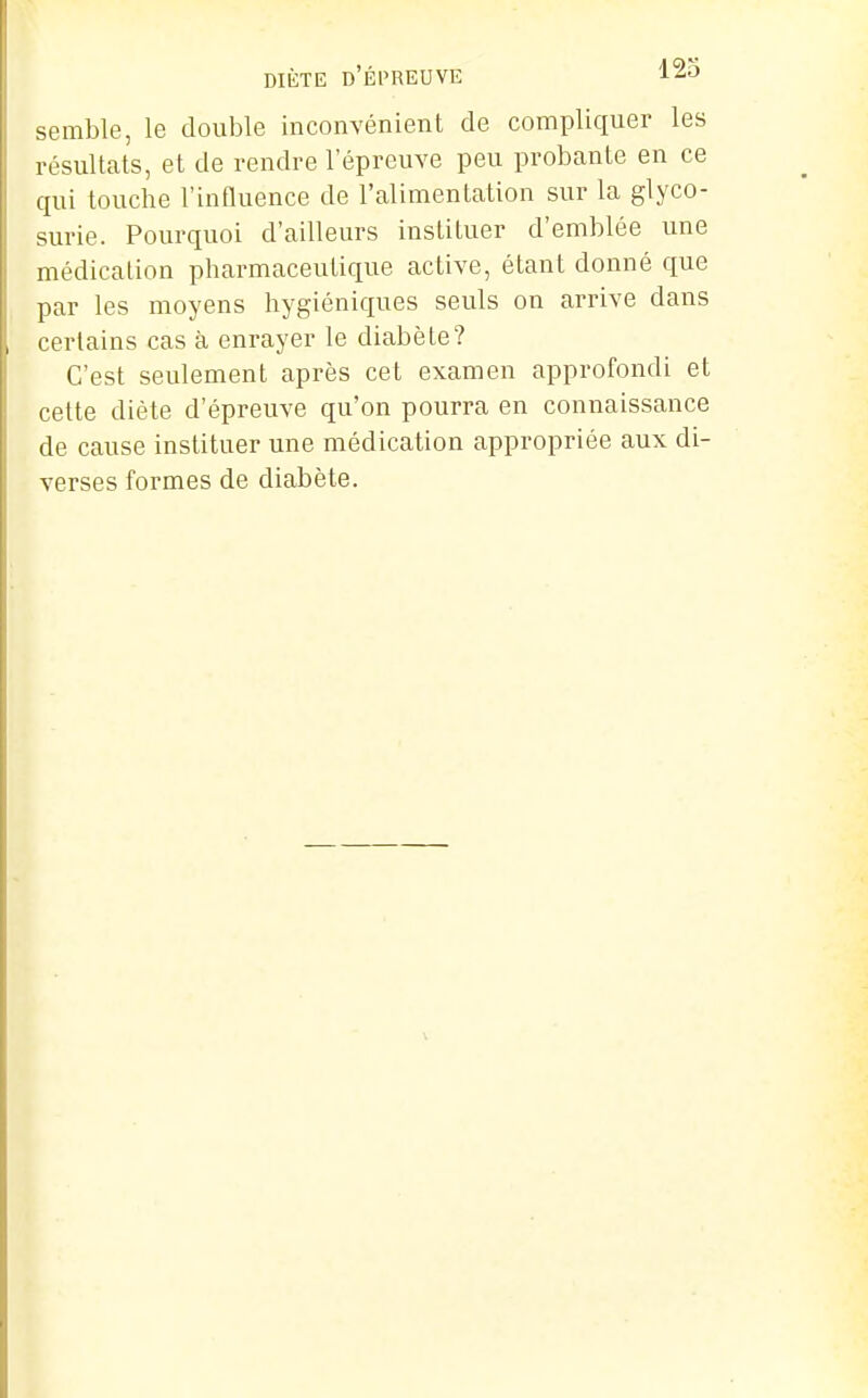 DIÈTE d'Épreuve semble, le double inconvénient de compliquer les résultats, et de rendre l'épreuve peu probante en ce qui touche l'innuence de l'alimentation sur la glyco- surie. Pourquoi d'ailleurs instituer d'emblée une médication pharmaceutique active, étant donné que par les moyens hygiéniques seuls on arrive dans certains cas à enrayer le diabète? C'est seulement après cet examen approfondi et cette diète d'épreuve qu'on pourra en connaissance de cause instituer une médication appropriée aux di- verses formes de diabète.