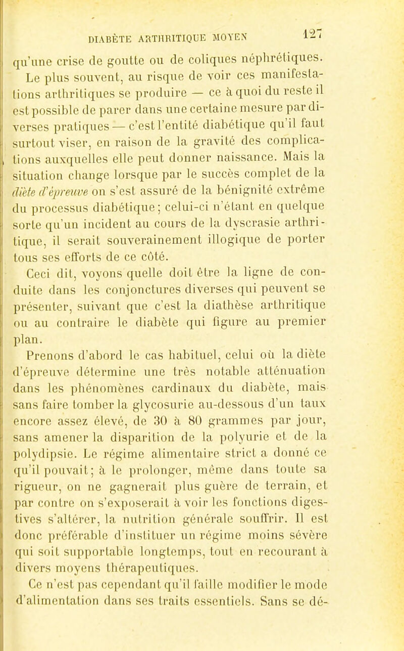 ([u'une crise de goutte ou de coliques néphrétiques. Le plus souvent, au risque de voir ces manifesta- tions arthritiques se produire — ce à quoi du reste il est possihle de parer dans une certaine mesure par di- verses pratiques —c'est l'entité diabétique qu'il faut surtout viser, en raison de la gravité des complica- tions auxquelles elle peut donner naissance. Mais la situation change lorsque par le succès complet de la diète iVépreuve on s'est assuré de la bénignité extrême (lu processus diabétique; celui-ci n'étant en quelque sorte qu'un incident au cours de la dyscrasie artliri- lique, il serait souverainement illogique de porter tous ses efforts de ce côté. Ceci dit, voyons quelle doit être la ligne de con- duite dans les conjonctures diverses qui peuvent se présenter, suivant que c'est la diathèse arthritique ou au contraire le diabète qui figure au premier plan. Prenons d'abord le cas habituel, celui où la diète d'épreuve détermine une très notable atténuation dans les phénomènes cardinaux du diabète, mais sans faire tomber la glycosurie au-dessous d'un taux encore assez élevé, de 30 à 80 grammes par jour, sans amener la disparition de la polyurie et de la polydipsie. Le régime alimentaire strict a donné ce qu'il pouvait; à le prolonger, même dans toute sa rigueur, on ne gagnerait plus guère de terrain, et par contre on s'exposerait à voir les fonctions diges- tives s'altérer, la nutrition générale souffrir. Il est donc préférable d'instituer un régime moins sévère qui soit supportable longtemps, tout en recourant à divers moyens thérapeutiques. Ce n'est pas cependant qu'il faille modifier le mode d'alimentation dans ses traits essentiels. Sans se dé-