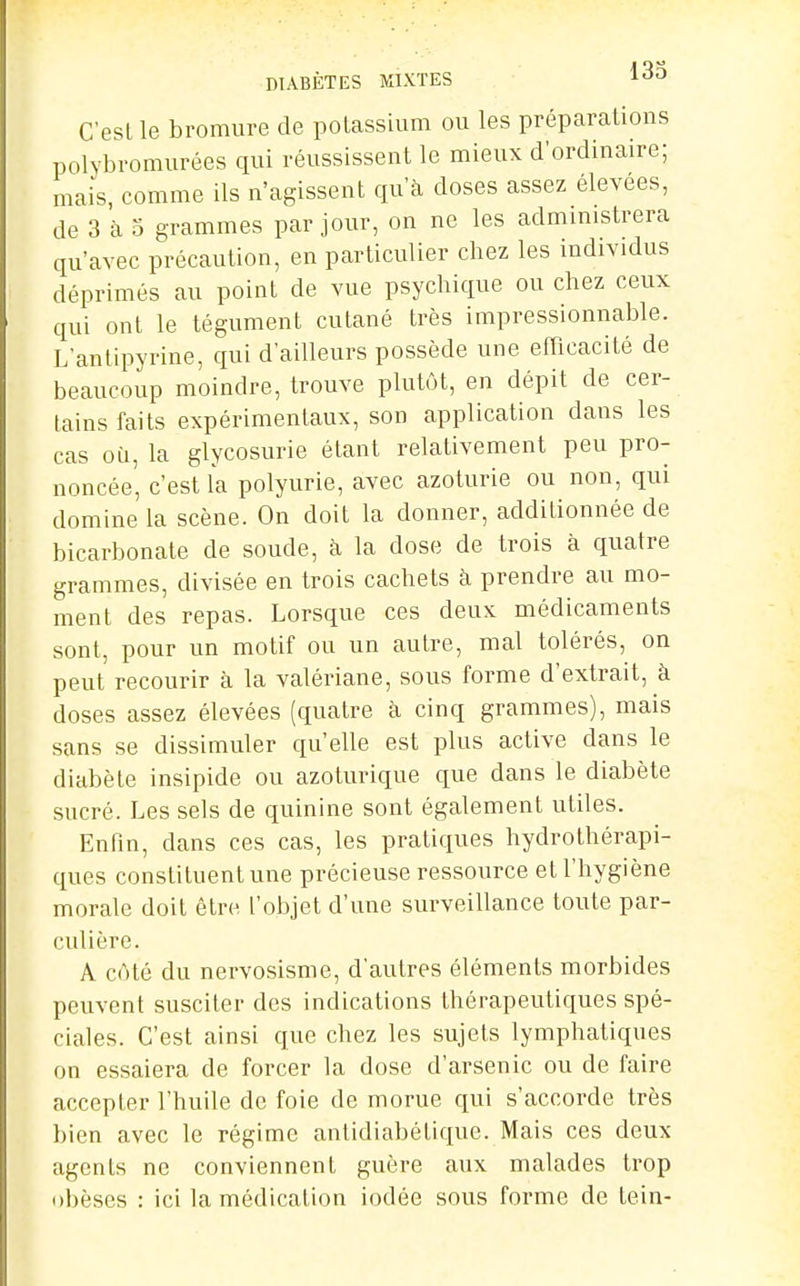 DIABÈTES MIXTES 13o C'est le bromui-e de potassium ou les préparations polybromurées qui réussissent le mieux d'ordinaire; mais, comme ils n'agissent qu'à doses assez élevées, de 3 à o grammes par jour, on ne les admmistrera qu'avec précaution, en particulier chez les individus déprimés au point de vue psychique ou chez ceux qui ont le tégument cutané très impressionnable. L'antipyrine, qui d'ailleurs possède une efficacité de beaucoup moindre, trouve plutôt, en dépit de cer- tains faits expérimentaux, son application dans les cas où, la glycosurie étant relativement peu pro- noncée' c'est la polyurie, avec azoturie ou non, qui domine la scène. On doit la donner, additionnée de bicarbonate de soude, k la dose de trois à quatre grammes, divisée en trois cachets à prendre au mo- ment des repas. Lorsque ces deux médicaments sont, pour un motif ou un autre, mal tolérés, on peut recourir à la valériane, sous forme d'extrait, à doses assez élevées (quatre à cinq grammes), mais sans se dissimuler qu'elle est plus active dans le diabète insipide ou azoturique que dans le diabète sucré. Les sels de quinine sont également utiles. Enfin, dans ces cas, les pratiques hydrothérapi- ques constituent une précieuse ressource et l'hygiène morale doit être l'objet d'une surveillance toute par- culière. A côté du nervosisme, d'autres éléments morbides peuvent susciter des indications thérapeutiques spé- ciales. C'est ainsi que chez les sujets lymphatiques on essaiera de forcer la dose d'arsenic ou de faire accepter l'huile de foie de morue qui s'accorde très bien avec le régime antidiabélique. Mais ces deux agents ne conviennent guère aux malades trop obèses : ici la médication iodée sous forme de tein-