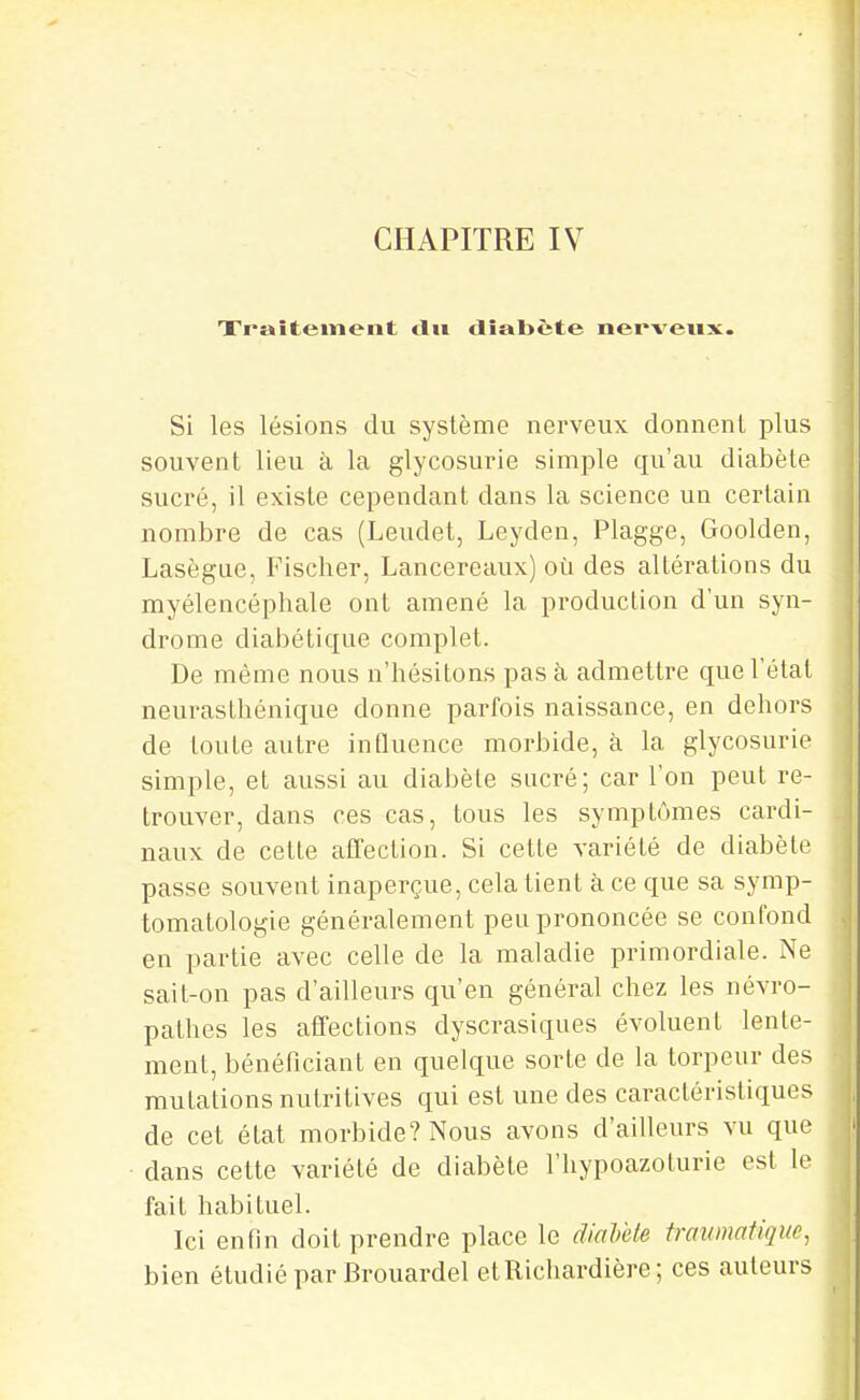 Traitement tlii diabète nerveux. Si les lésions du système nerveux donnent plus souvent lieu à la glycosurie simple qu'au diabète sucré, il existe cependant dans la science un certain nombre de cas (Leudet, Leyden, Plagge, Goolden, Lasègue, Fischer, Lancereaux) où des altérations du myélencéphale ont amené la production d'un syn- drome diabétique complet. De même nous n'hésitons pas à admettre que l'état neurasthénique donne parfois naissance, en dehors de toute autre iuQuence morbide, à la glycosurie simple, et aussi au diabète sucré; car l'on peut re- trouver, dans ces cas, tous les symptômes cardi- naux de cette affection. Si cette variété de diabète passe souvent inaperçue, cela tient à. ce que sa symp- tomatologie généralement peu prononcée se confond en partie avec celle de la maladie primordiale. Ne sait-on pas d'ailleurs qu'en général chez les névro- pathes les affections dyscrasiques évoluent lente- ment, bénéficiant en quelque sorte de la torpeur des mutations nutritives qui est une des caractéristiques de cet état morbide? Nous avons d'ailleurs vu que ■ dans cette variété de diabète l'hypoazoturie est le fait habituel. Ici enfin doit prendre place le diaVete trawnatique, bien étudié par Brouardel etRicliardière; ces auteurs