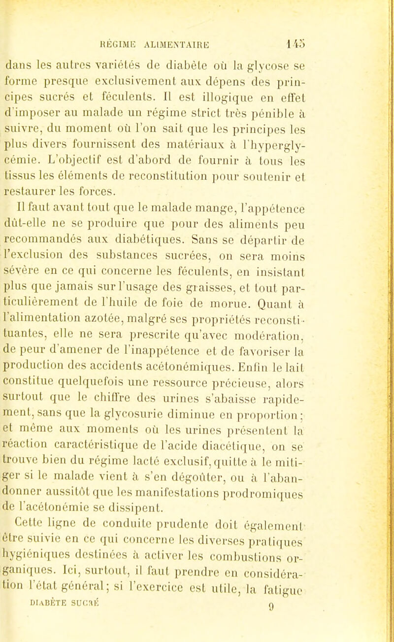 dans les autres variétés de diabète où la glycose se forme presque exclusivement aux dépens des prin- cipes sucrés et féculents. Il est illogique en effet d'imposer au malade un régime strict très pénible à suivre, du moment où l'on sait que les principes les plus divers fournissent des matériaux à l'hypergly- cémie. L'objectif est d'abord de fournir à tous les tissus les éléments de reconstitution pour soutenir et restaurer les forces. Il faut avant tout que le malade mange, l'appétence dùt-elle ne se produire que pour des aliments peu recommandés aux diabétiques. Sans se départir de l'exclusion des substances sucrées, on sera moins sévère en ce qui concerne les féculents, en insistant plus que jamais sur l'usage des graisses, et tout par- ticulièrement de l'huile de foie de morue. Quant à l'alimentation azotée, malgré ses propriétés reconsti - tuantes, elle ne sera prescrite qu'avec modération, de peur d'amener de l'inappétence et de favoriser la production des accidents acétonémiques. Enfin le lait constitue quelquefois une ressource précieuse, alors surtout que le chiffre des urines s'abaisse rapide- ment, sans que la glycosurie diminue en proportion; et même aux moments où les urines présentent la réaction caractéristique de l'acide diacétique, on se trouve bien du régime lacté exclusif, quitte à le miti-- ger si le malade vient à s'en dégoûter, ou à l'aban- donner aussitôt que les manifestations prodromiques de l'acélonémie se dissipent. Cette ligne de conduite prudente doit également- être suivie en ce qui concerne les diverses pratiques hygiéniques destinées à activer les combustions or- ganiques. Ici, surtout, il faut prendre en considéra- tion l'état général; si l'exercice est utile, la fatigue DIABÈTE SUCaÉ 0