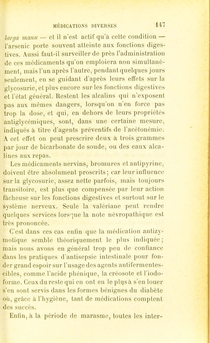 MÉDICATIONS DIVERSES 1^7 Innja manu — et il n'est actif qu'à cette condition — l'arsenic porte souvent atteinte aux fonctions diges- tives. Aussi faut-il surveiller de près l'administration de ces médicaments qu'on emploiera non simultané- ment, mais l'un après l'autre, pendant quelques jours seulement, en se guidant d'après leurs effets sur la glycosurie, et plus encore sur les fonctions digestives et l'état général. Restent les alcalins qui n'exposent pas aux mêmes dangers, lorsqu'on n'en force pas trop la dose, et qui, en dehors de leurs propriétés antiglycémiques, sont, dans une certaine mesure, indiqués à titre d'agents préventifs de l'acétonémic. A cet effet on peut prescrire deux à trois grammes par jour de bicarbonate de soude, ou des eaux alca- lines aux repas. Les médicaments nervins, bromures et antipyrine, doivent être absolument proscrits; car leur influence sur la glycosurie, assez nette parfois, mais toujours transitoire, est plus que compensée par leur action fâcheuse sur les fonctions digestives et surtout sur le système nerveux. Seule la valériane peut rendre quelques services lorsque la note névropathique est très prononcée. C'est dans ces cas enfin que la médication antizy- motique semble théoriquement le plus indiquée ; mais nous avons en général trop peu de confiance dans les pratiques d'antisepsie intestinale pour fon- der grand espoir sur l'usage des agents antifermentes- cibles, comme l'acide phénique, la créosote et l'iodo- forme. Ceux du reste qui en ont eu le plus à s'en louer s'en sont servis dans les formes bénignes du diabète où, grâce ù. l'hygiène, tant de médications comptent dCvS succès. Enlin, k la période de marasme, toutes les inter-