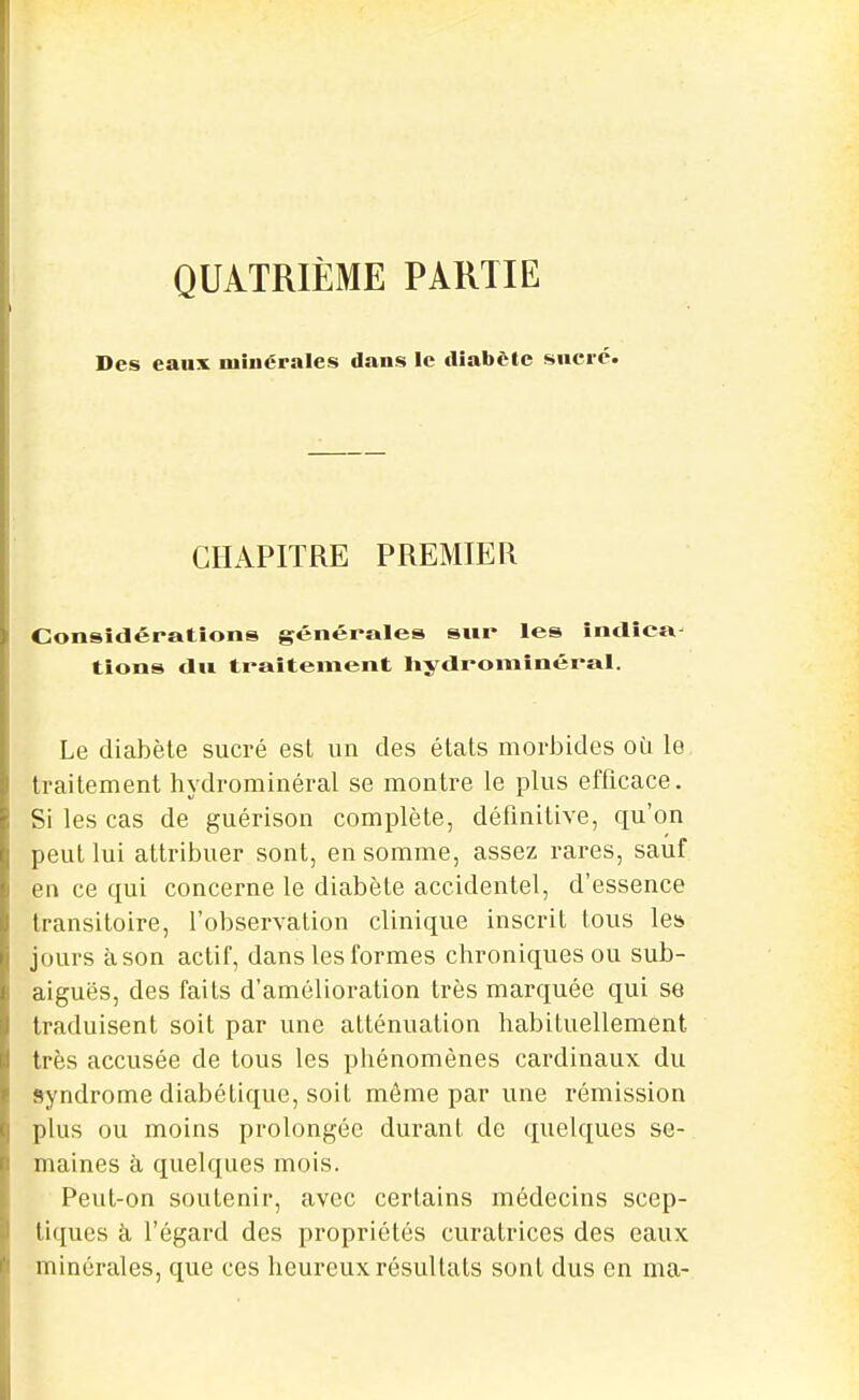 QUATRIÈME PARTIE Des eaux minérales dans le diabète sucré. CHAPITRE PREMIER Considérations générales sur les întlîca- tions dii traitement liydromînéral. Le diabète sucré est un des états morJjides où le traitement hydrominéral se montre le plus efficace. Si les cas de guérison complète, définitive, qu'on peut lui attribuer sont, en somme, assez rares, sauf en ce qui concerne le diabète accidentel, d'essence transitoire, l'obserYation clinique inscrit tous le» jours àson actif, dans les formes chroniques ou sub- aiguës, des faits d'amélioration très marquée qui se traduisent soit par une atténuation habituellement très accusée de tous les phénomènes cardinaux du syndrome diabétique, soit même par une rémission plus ou moins prolongée durant de quelques se- maines à quelques mois. Peut-on soutenir, avec certains médecins scep- tiques à l'égard des propriétés curatrices des eaux minérales, que ces heureux résultats sont dus en ma-