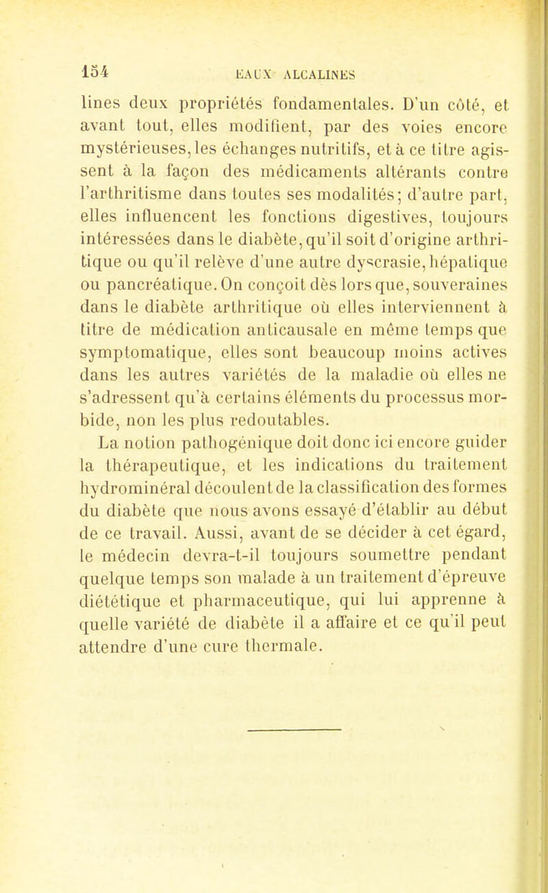 lines deux propriétés fondamentales. D'un côté, et avant tout, elles modifient, par des voies encore mystérieuses, les échanges nutritifs, et à ce titre agis- sent à la façon des médicaments altérants contre l'arthritisme dans toutes ses modalités; d'autre part, elles influencent les fonctions digestives, toujours intéressées dans le diabète, qu'il soit d'origine arthri- tique ou qu'il relève d'une autre dy<5crasie, hépatique ou pancréatique. On conçoit dès lors que, souveraines dans le diabète arthritique où elles interviennent à titre de médication anticausale en même temps que symptomalique, elles sont beaucoup moins actives dans les autres variétés de la maladie où elles ne s'adressent qu'à certains éléments du processus mor- bide, non les plus redoutables. La notion pathogénique doit donc ici encore guider la thérapeutique, et les indications du traitement hydrorainéral découlent de la classification des formes du diabète que nous avons essayé d'établir au début de ce travail. Aussi, avant de se décider à cet égard, le médecin devra-t-il toujours soumettre pendant quelque temps son malade à un traitement d'épreuve diététique et pharmaceutique, qui lui apprenne à quelle variété de diabète il a affaire et ce qu'il peut attendre d'une cure thermale.