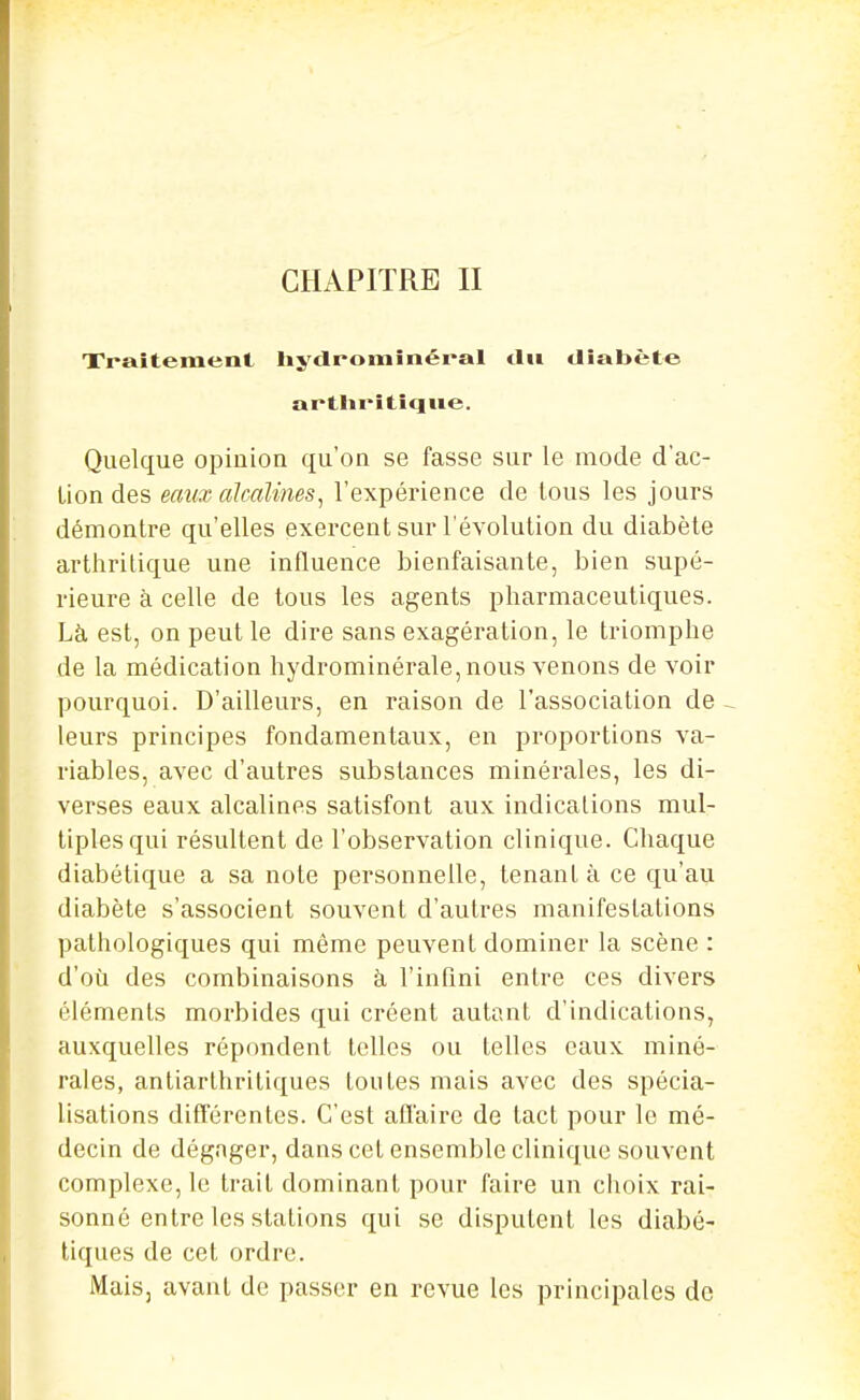 Xraîtement liy<lromînéi*al tlii diabète artliritîque. Quelque opinion qu'on se fasse sur le mode d'ac- tion des eaux alcalines, l'expérience de tous les jours démontre qu'elles exercent sur l'évolution du diabète arthritique une influence bienfaisante, bien supé- rieure à celle de tous les agents pharmaceutiques. Là est, on peut le dire sans exagération, le triomphe de la médication hydrominérale, nous venons de voir pourquoi. D'ailleurs, en raison de l'association de - leurs principes fondamentaux, en proportions va- riables, avec d'autres substances minérales, les di- verses eaux alcalines satisfont aux indications mul- tiples qui résultent de l'observation clinique. Chaque diabétique a sa note personnelle, tenant à ce qu'au diabète s'associent souvent d'autres manifestations pathologiques qui même peuvent dominer la scène : d'où des combinaisons à l'infini entre ces divers éléments morbides qui créent autant d'indications, auxquelles répondent telles ou telles eaux miné- rales, antiarthriliques toutes mais avec des spécia- lisations différentes. C'est afl'aire de tact pour le mé- decin de dégager, dans cet ensemble clinique souvent complexe, le trait dominant pour faire un choix rai- sonné entre les stations qui se disputent les diabé- tiques de cet ordre. Mais, avant de passer en revue les principales de