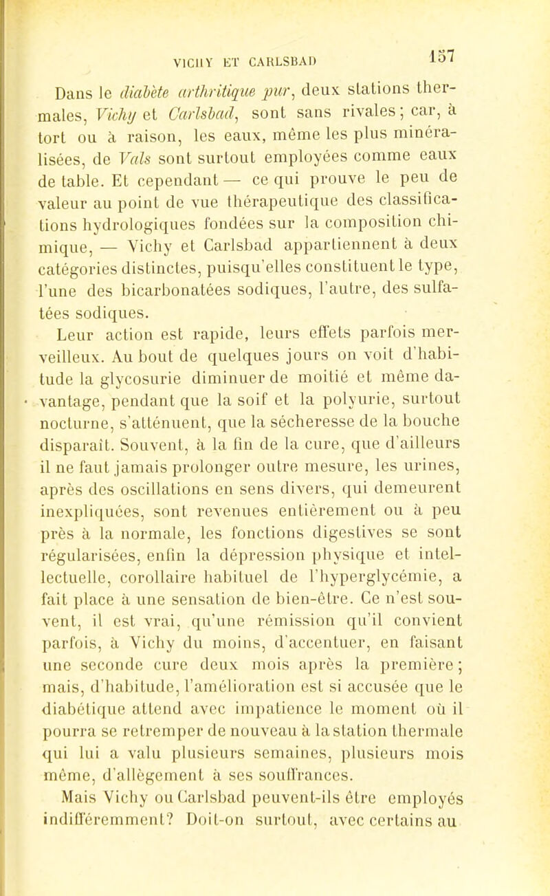 VlCllY ET CARLSBAD lO' Dans le diahète arthritique jmr, deux stations ther- males, Vichy ai CarUhad, sont sans rivales ; car, à tort ou à raison, les eaux, même les plus minéra- lisées, de Vais sont surtout employées comme eaux de table. Et cependant— ce qui prouve le peu de valeur au point de vue thérapeutique des classifica- tions hydrologiques fondées sur la composition chi- mique, — Vichy et Carlsbad appartiennent à deux catégories distinctes, puisqu'elles constituent le type, l'une des bicarbonatées sodiques, l'autre, des sulfa- tées sodiques. Leur action est rapide, leurs effets parfois mer- veilleux. Au bout de quelques jours on voit d'habi- tude la glycosurie diminuer de moitié et même da- vantage, pendant que la soif et la polyurie, surtout nocturne, s'atténuent, que la sécheresse de la bouche disparaît. Souvent, à la fin de la cure, que d'ailleurs il ne faut jamais prolonger outre mesure, les urines, après des oscillations en sens divers, qui demeurent inexpliquées, sont revenues entièrement ou à peu près à la normale, les fonctions digestives se sont régularisées, enfin la dépression physique et intel- lectuelle, corollaire habituel de l'hyperglycémie, a fait place à une sensation de bien-être. Ce n'est sou- vent, il est vrai, qu'une rémission qu'il convient parfois, à Vichy du moins, d'accentuer, en faisant une seconde cure deux mois après la première ; mais, d'habitude, l'amélioration est si accusée que le diabétique attend avec impatience le moment où il pourra se retremper de nouveau à la station thermale qui lui a valu plusieurs semaines, plusieurs mois même, d'allégement à ses soutVrances. Mais Vichy ou Carlsbad peuvent-ils être employés indifl'éremment? Doit-on surtout, avec certains au