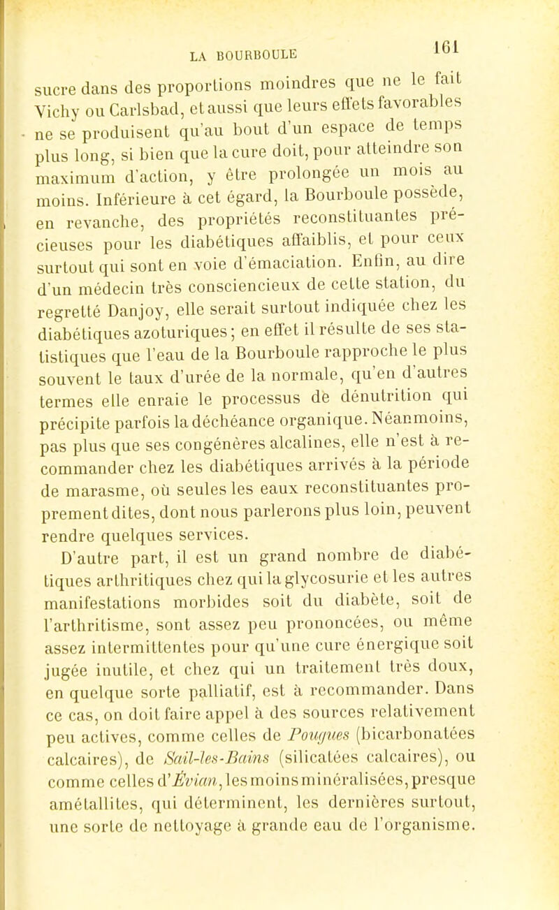 LA BOURBOULE 1^1 sucre dans des proportions moindres que ne le fait Vicliy ou Carlsbad, et aussi que leurs effets favorables - ne se produisent qu'au bout d'un espace de temps plus long, si bien que la cure doit, pour atteindre son maximum d'action, y être prolongée un mois au moins. Inférieure à cet égard, la Bourboule possède, en revanche, des propriétés reconstituantes pré- cieuses pour les diabétiques affaiblis, et pour ceux surtout qui sont en voie d'émaciation. Enfin, au dire d'un médecin très consciencieux de cette station, du regretté Danjoy, elle serait surtout indiquée chez les diabétiques azoturiques ; en effet il résulte de ses sta- tistiques que l'eau de la Bourboule rapproche le plus souvent le taux d'urée de la normale, qu'en d'autres termes elle enraie le processus de dénutrition qui précipite parfois la déchéance organique. Néanmoins, pas plus que ses congénères alcalines, elle n'est à re- commander chez les diabétiques arrivés à la période de marasme, où seules les eaux reconstituantes pro- prement dites, dont nous parlerons plus loin, peuvent rendre quelques services. D'autre part, il est un grand nombre de diabé- tiques arthritiques chez qui la glycosurie et les autres manifestations morbides soit du diabète, soit de l'arthritisme, sont assez peu prononcées, ou même assez intermittentes pour qu'une cure énergique soit jugée inutile, et chez qui un traitement très doux, en quelque sorte palliatif, est à recommander. Dans ce cas, on doit faire appel à des sources relativement peu actives, comme celles de Fougues (bicarbonatées calcaires), de Sail-les-Bains (silicatées calcaires), ou comme cellesd'^'OTVMi,iesmoinsminéralisées,presque amétallites, qui déterminent, les dernières surtout, une sorte de nettoyage à grande eau de l'organisme.