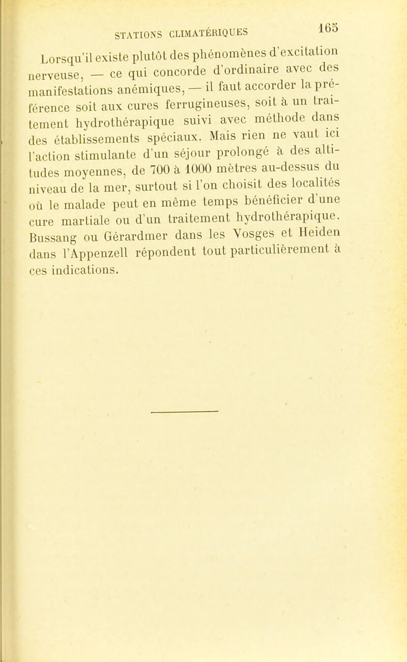 STATIONS CLIMATÉRIQUES 165 Lorsqu'il existe plutôt des phénomènes d'excitation nerveuse, — ce qui concorde d'ordinaire avec des manifestations anémiques, - il faut accorder la pré- férence soit aux cures ferrugineuses, soit à un trai- tement hydrothérapique suivi avec méthode dans des établissements spéciaux. Mais rien ne vaut ici l'action stimulante d'un séjour prolongé à des alti- tudes moyennes, de 700 à 1000 mètres au-dessus du niveau de la mer, surtout si l'on choisit des localités où le malade peut en même temps bénéficier d'une cure martiale ou d'un traitement hydrothérapique. Bussang ou Gérardmer dans les Vosges et Heiden dans r Appenzell répondent tout particulièrement à ces indications.