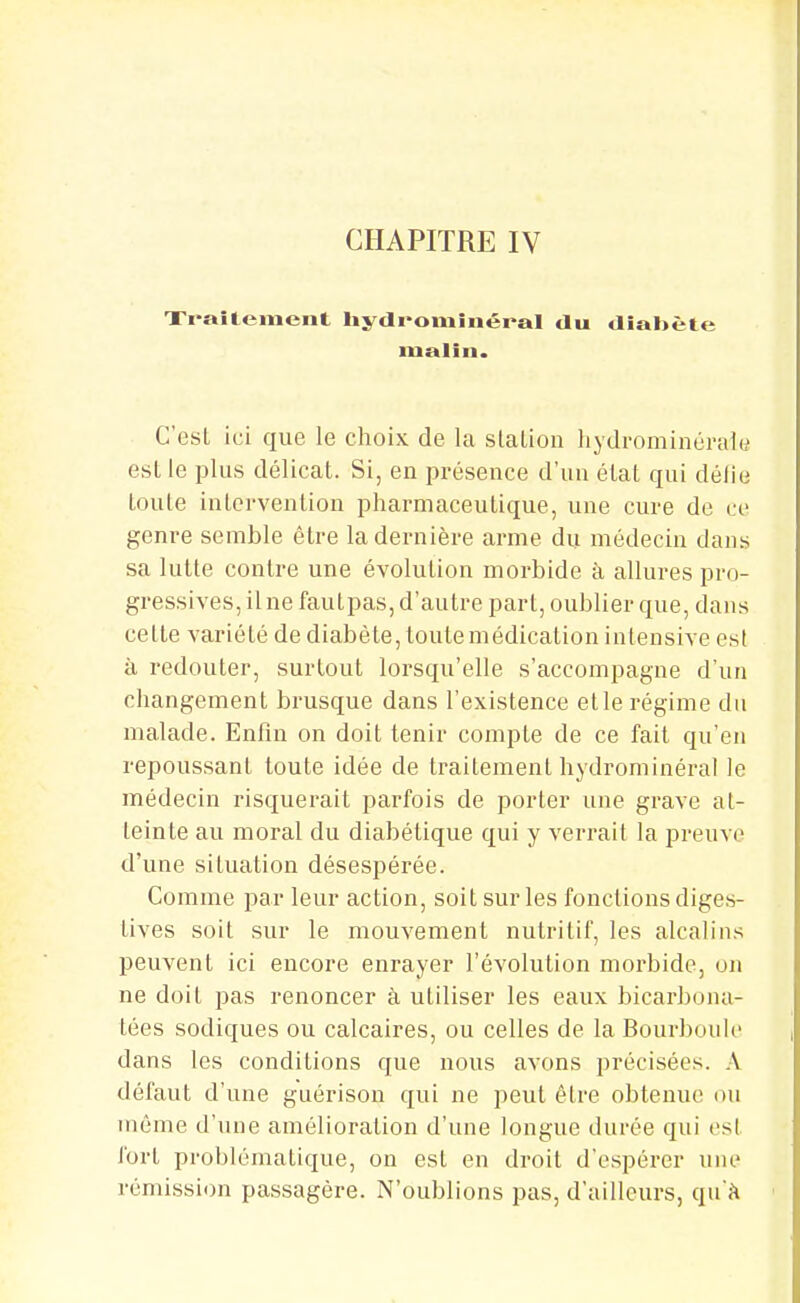 Xraitement liydi^omiiiéral du diabète malin. C'est ici que le choix de la slaLiou liydrominérale est le plus délicat. Si, en présence d'un état qui défie toute intervention pharmaceutique, une cure de ce genre semble être la dernière arme du médecin dans sa lutte contre une évolution morbide à allures pro- gressives, line faulpas, d'autre part, oublier que, dans cette variété de diabète, toute médication intensive est à redouter, surtout lorsqu'elle s'accompagne d'un changement brusque dans l'existence elle régime du malade. Enlin on doit tenir compte de ce fait qu'en repoussant toute idée de traitement hydrominéral le médecin risquerait parfois de porter une grave at- teinte au moral du diabétique qui y verrait la jDreuve d'une situation désespérée. Comme par leur action, soit sur les fonctions diges- tives soit sur le mouvement nutritif, les alcalins peuvent ici encore enrayer l'évolution morbide, on ne doit pas renoncer à utiliser les eaux bicarbona- tées sodiques ou calcaires, ou celles de la Bourbon le dans les conditions que nous avons précisées. A défaut d'une guérison qui ne peut être obtenue ou même d'une amélioration d'une longue durée qui est fort problématique, on est en droit d'espérer une rémission passagère. N'oublions pas, d'ailleurs, qu'à