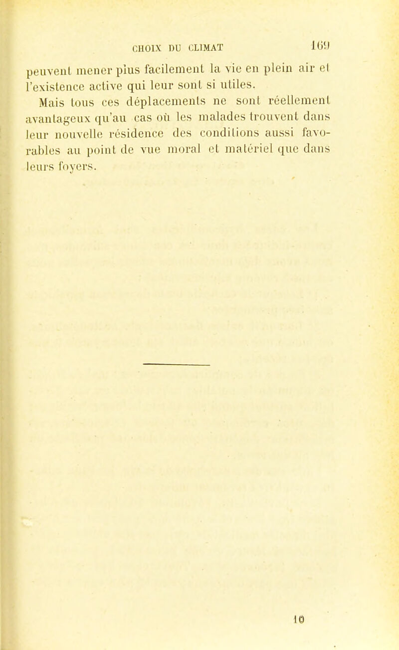 CHOIX DU CLIMAT ItiîJ peuvent mener plus facilement la vie en plein air el l'existence active qui leur sont si utiles. Mais tous ces déplacements ne sont réellement avantageux qu'au cas où les malades trouvent dans leur nouvelle résidence des conditions aussi favo- rables au point de vue moral et matériel que dans leurs foyers.