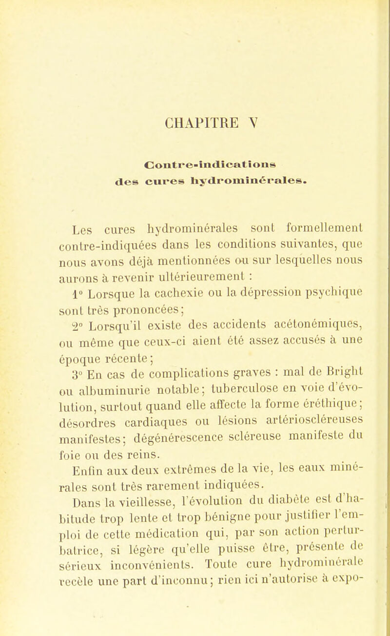 Contre-întlîca.tîons des cures liydrominérales. Les cures hydrominérales sont formellemenl conlre-indiquées dans les conditions suivantes, que nous avons déjà mentionnées o-u sur lesquelles nous aurons à revenir ultérieurement : 1° Lorsque la cachexie ou la dépression psychique sont très prononcées; 2° Lorsqu'il existe des accidents acélonémiques, ou même que ceux-ci aient été assez accusés à une époque récente ; 3° En cas de complications graves : mal de Bright ou albuminurie notable; tuberculose en voie d'évo- lution, surtout quand elle affecte la forme éréthique; désordres cardiaques ou lésions artérioscléreuses manifestes; dégénérescence scléreuse manifeste du foie ou des reins. Enfin aux deux extrêmes de la vie, les eaux miné- rales sont très rarement indiquées. Dans la vieillesse, l'évolution du diabète est d'ha- bitude trop lente et trop bénigne pour justifier l'em- ploi de cette médication qui, par son action pertur- batrice, si légère qu'elle puisse être, présente de sérieux inconvénients. Toute cure hydrominérale recèle une part d'inconnu ; rien ici n'autorise à, expo-