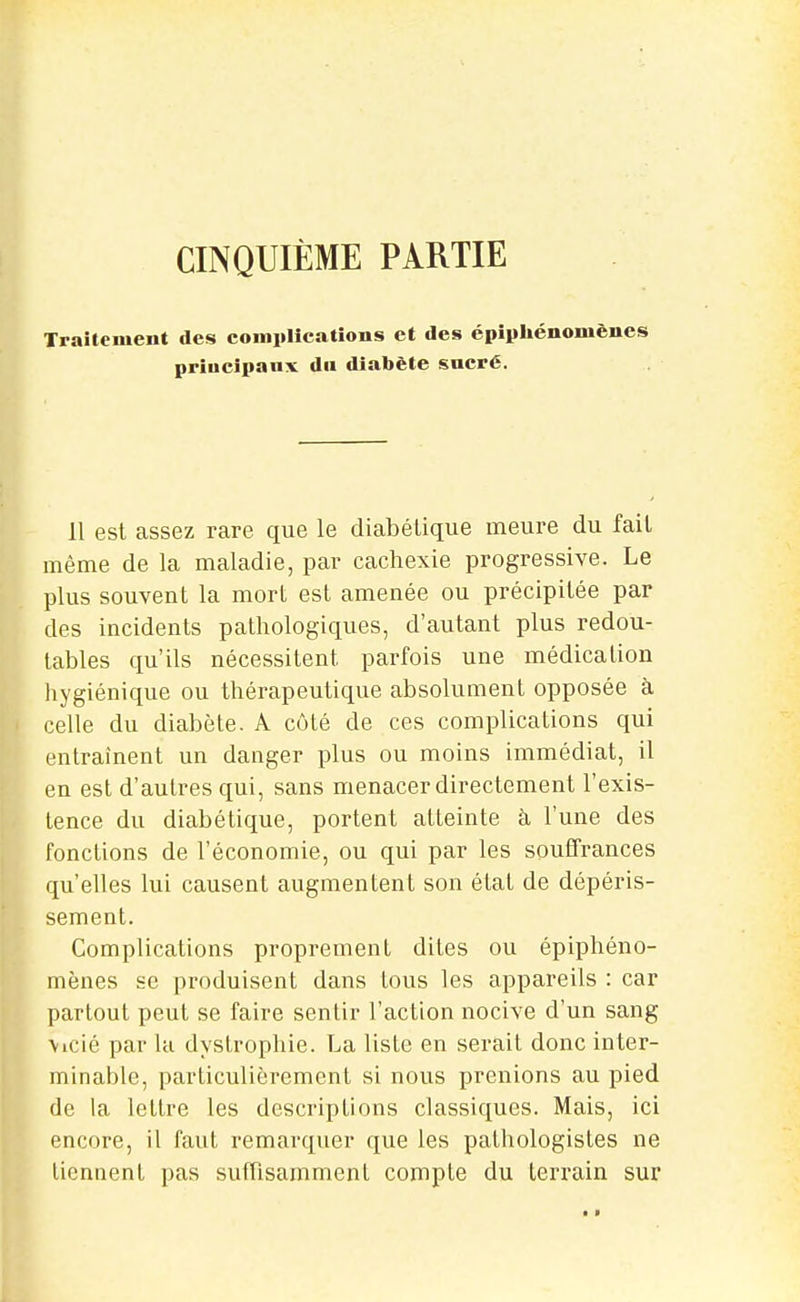 CINQUIÈME PARTIE Traitement des comiillcatîons et des épîpliénomèues priucipaiix du diabète sucré. 11 est assez rare que le diabétique meure du fait même de la maladie, par cachexie progressive. Le plus souvent la mort est amenée ou précipitée par des incidents pathologiques, d'autant plus redou- tables qu'ils nécessitent parfois une médication hygiénique ou thérapeutique absolument opposée à celle du diabète. A côté de ces complications qui entraînent un danger plus ou moins immédiat, il en est d'autres qui, sans menacer directement l'exis- tence du diabétique, portent atteinte à, l'une des fonctions de l'économie, ou qui par les souffrances qu'elles lui causent augmentent son état de dépéris- sement. Complications proprement dites ou épiphéno- mènes se produisent dans tous les appareils : car partout peut se faire sentir l'action nocive d'un sang \icié par la dystrophie. La liste en serait donc inter- minable, particulièrement si nous prenions au pied de la lettre les descriptions classiques. Mais, ici encore, il faut remarquer que les pathologistes ne tiennent pas suffisamment compte du terrain sur