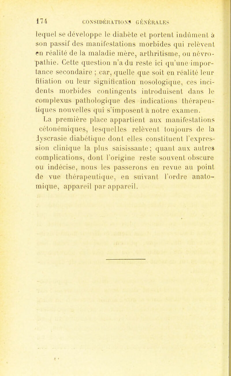 17i CONSIDÉMATION? GÉ.NÉHALKS lequel se développe le diahèle el portcnl iiidùmenl. à son passif des manifeslalions morbides qui relèvenl en réalité de la maladie mère, arlhritisme, ou névro- pathie. Celle question n'a du reste ici qu'une impor- tance secondaire ; car, quelle que soit en réalité leur fiiialion ou leur signilication nosologique, ces inci- dents morbides contingents introduisent dans le complexus pathologique des indications thérapeu- tiques nouvelles qui s'imposent à notre examen. La première place appartient aux manifestations cétonémiques, lesquelles relèvent toujours de la Jyscrasie diabétique dont elles constituent l'expres- sion clinique la plus saisissante; quant aux autres complications, dont l'origine reste souvent obscure ou indécise, nous les passerons en revue au point de vue thérapeutique, en suivant l'ordre anato- mique, appareil par appareil.