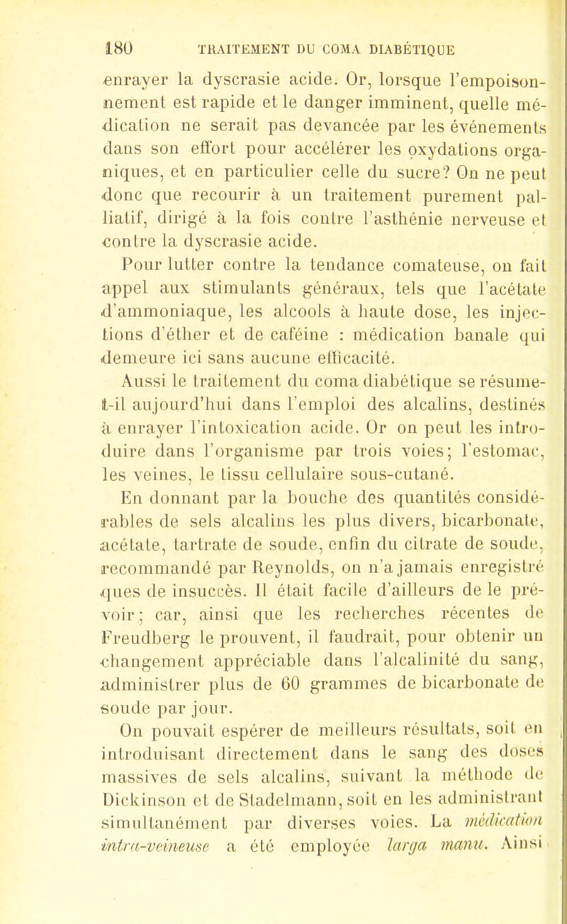 enrayer la dyscrasie acide. Or, lorsque l'empoison- nement est rapide et le danger imminent, quelle mé- dication ne serait pas devancée par les événements dans son eflfort pour accélérer les oxydations orga- niques, et en particulier celle du sucre? On ne peut donc que recourir à un traitement purement pal- liatif, dirigé à la fois contre l'asthénie nerveuse et contre la dyscrasie acide. Pour lutter contre la tendance comateuse, on fait appel aux stimulants généraux, tels que l'acétate d'ammoniaque, les alcools à haute dose, les injec- tions d'éther et de caféine : médication banale qui demeure ici sans aucune efflcacité. Aussi le traitement du coma diabétique se résume- t-il aujourd'hui dans l'emploi des alcalins, destinés à enrayer l'intoxication acide. Or on peut les intro- duire dans l'organisme par trois voies; l'estomac, les veines, le tissu cellulaire sous-cutané. En donnant par la bouche des quantités considé- rables de sels alcalins les plus divers, bicarbonate, acétate, tartrate de soude, enfin du citrate de soude, recommandé par Reynolds, on n'a jamais enregistré ques de insuccès. Il était facile d'ailleurs de le pré- voir ; car, ainsi que les recherches récentes de Freudberg le prouvent, il faudrait, pour obtenir un changement appréciable dans l'alcalinité du sang, administrer plus de 60 grammes de bicarbonate do soude par jour. On pouvait espérer de meilleurs résultats, soit en introduisant directement dans le sang des doses massives de sels alcalins, suivant la méthode de Dickinson et de Stadelmann, soit en les administrant simultanément par diverses voies. La médication intm-veineuse a été employée larga mmiu. Ainsi.