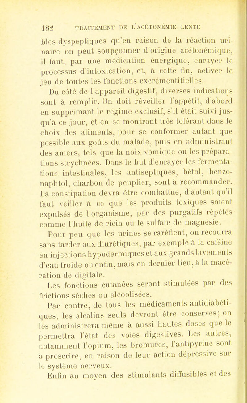 Lies dyspeptiques qu'en raison de la réaction uri- naire on peut soupçonner d'origine acétoncmique, il laut, par une médication énergique, enrayer le processus d'intoxication, et, à cette fin, activer le jeu de toutes les fonctions excrémentitielles. Du côté de l'appareil digestif, diverses indications sont à remplir. On doit réveiller l'appétit, d'abord en supprimant le régime exclusif, s'il était suivi jus- qu'à ce jour, et en se montrant très tolérant dans le choix des aliments, pour se conformer autant que possible aux goûts du malade, puis en administrant des amers, tels que la noix vomique ou les prépara- lions strychnées. Dans le but d'enrayer les fermenta- tions intestinales, les antiseptiques, bélol, benzo- naphtol, charbon de peuplier, sont à recommander. La constipation devra être combattue, d'autant qu'il faut veiller à ce que les produits toxiques soient expulsés de l'organisme, par des purgatifs répétés comme l'huile de ricin ou le sulfate de magnésie. Pour peu que les urines se raréfient, on recourra sans tarder aux diurétiques, par exemple à la caféine en injections hypodermiques et aux grands lavements d'eau froide ou enfin, mais en dernier lieu, à la macé- ration de digitale. Les fonctions cutanées seront stimulées par des frictions sèches ou alcoolisées. Par contre, de tous les médicaments antidiabéti- ques, les alcalins seuls devront être conservés; on les administrera môme à aussi hautes doses que le permettra l'état des voies digestives. Les autres, notamment l'opium, les bromures, fantipyrinc sont il proscrire, en raison de leur action dépressive sur le système nerveux. Enfin au moyen des stimulants ditTusibles et dos