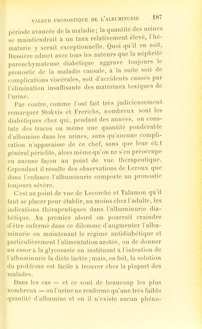 VALEUll l'RONOSTIQUE DE l'aMUMINUEIE 1»' période avancée de la maladie ; la quanLité des urines se maintiendrait à un taux relativement élevé, l'hé- maturie y serait exceptionnelle. Quoi qu'il en soit, Bussière admet avec tous les auteurs que la néphrite parenchymateuse diabétique aggrave toujours le pronostic de la maladie causale, à la suite soit de complications viscérales, soit d'accidents causés par l'élimination insuffisante des matériaux toxiques de l'urine. Par contre, comme l'ont fait très judicieusement remarquer Stokvis et Frerichs, nombreux sont les diabétiques chez qui, pendant des années, on cons- tate des traces ou même une quantité pondérable d'albumine dans les urines, sans qu'aucune compli- cation n'apparaisse de ce chef, sans que leur éUX général périclite, alors même qu'on ne s'en préoccupe en aucune façon au point de vue thérapeutique. Cependant il résulte des observations de Leroux que dans l'enfance l'albuminurie comporte un pronostic loujours sévère. C'est au point de vue de Lecorché et Talamon qii'û faut se placer pour établir, au moins chez l'adulte, les indications thérapeutiques dans l'albuminurie dia- bétique. Au premier abord on pourrait craindre d'être enfermé dans ce dilemme d'augmenter l'albu- minurie en maintenant le régime antidiabétique et particulièrement l'alimentation azotée, ou de donner nn essor à la glycosurie en instituant à l'intention de l'albuminurie la diète lactée ; mais, en fait, la solution du problème est facile à trouver chez la plupart des malades. Dans les cas — et ce sont de beaucoup les plus nombreux — où l'urine ne renferme qu'une très faible quantité d'albumine et où il n'existe aucun phéno-