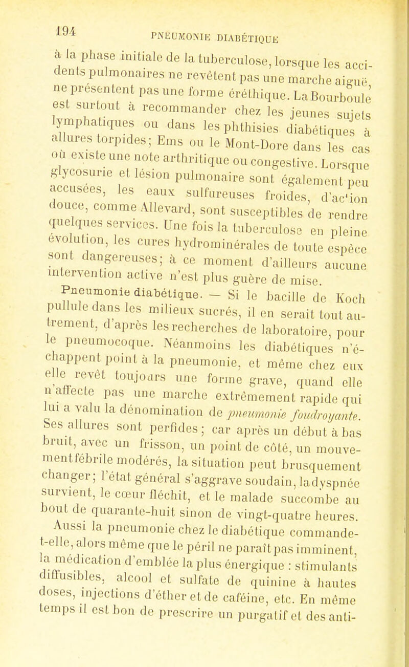 PNIÎDMONIE DIABÉTIQUli à la phase initiale de la tuberculose, lorsque les acci- dents pulmonaires ne revêtent pas une marche aig-ue ne présentent pas une forme éréthique. LaBourboule est surtout à recommander chez les jeunes sujets ymphaUques ou dans lesphthisies diabétique à allures torpides; Ems ou le Mont-Dore dans les cas Où existe une note arthritique ou congestive. Lorsque glycosurie et lésion pulmonaire sont également peu accusées, les eaux sulfureuses froides, dac'ion douce, comme Allevard, sont susceptibles de rendre quelques services. Une fois la tuberculose en pleine evo ul.on, les cures hydrominérales de toute espèce sont dangereuses; à ce moment d'ailleurs aucune intervention active n'est plus guère de mise Pneumonie diabétique. - Si le bacille de Koch pullule dans les milieux sucrés, il en serait tout au- i-ement, d après les recherches de laboratoire, pour le pneumocoque. Néanmoins les diabétiques n'é- chappent point à la pneumonie, et même chez eux elle revêt toujours une forme grave, quand elle n atlecte pas une marche extrêmement rapide qui lui a valu la dénomination de pneumonie foudroyante. Ses allures sont perfides; car après un début à bas bruit, avec un frisson, un point de côté, un mouve- mentfebrile modérés, la situation peut brusquement changer; l'état général s'aggrave soudain, ladyspnée survient, le cœur fléchit, et le malade succombe au bout de quarante-huit sinon de vingt-quatre heures. Aussi la pneumonie chez le diabétique commande- t-elle, alors même que le péril ne paraitpas imminent la médication d'emblée la plus énergique : stimulants diûusibles, alcool et sulfate de quinine à hautes doses, injections d'étheretde caféine, etc. En même