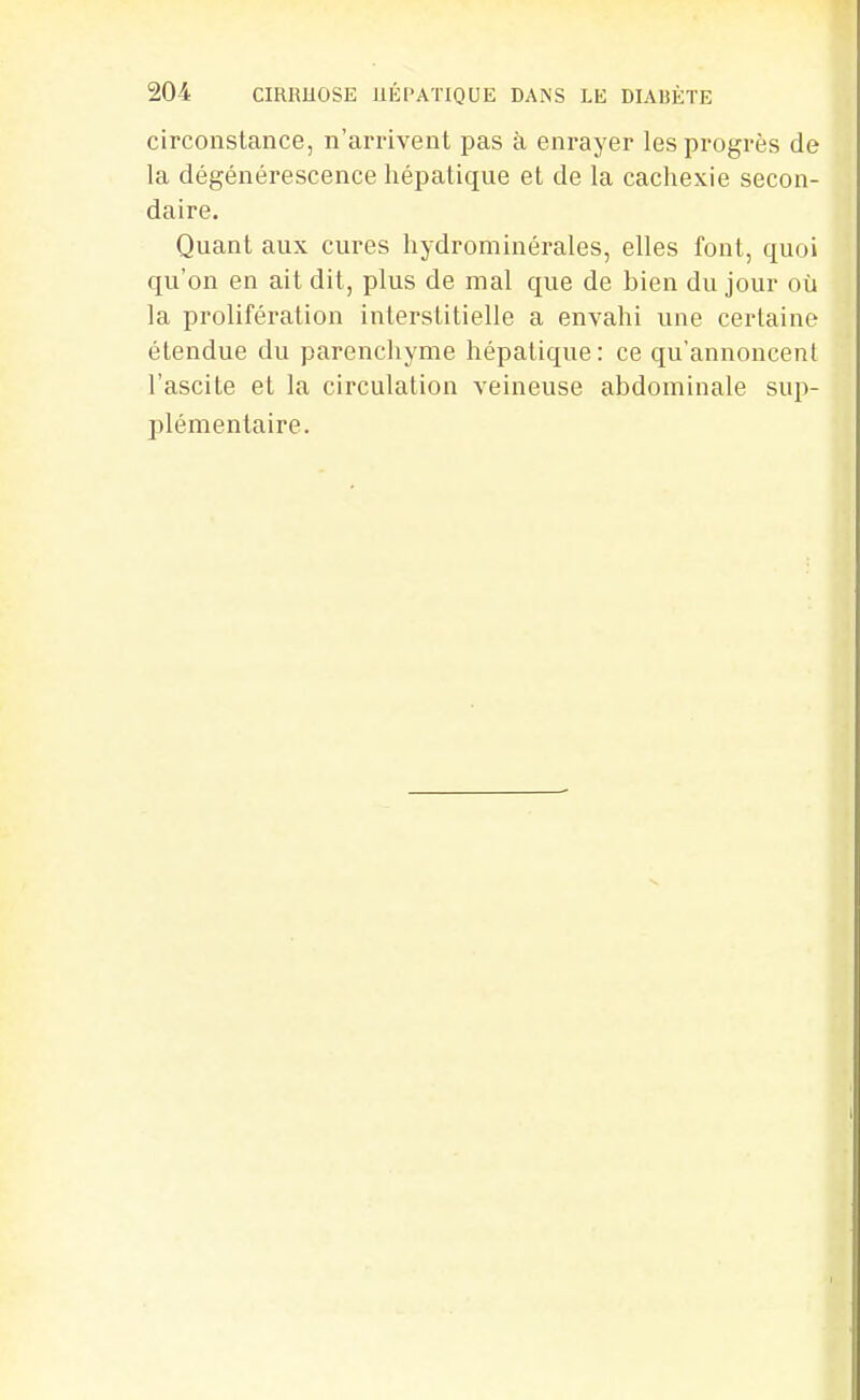 circonstance, n'arrivent pas à enrayer les progrès de la dégénérescence hépatique et de la cachexie secon- daire. Quant aux cures hydrominérales, elles font, quoi qu'on en ait dit, plus de mal que de bien du jour où la prolifération interstitielle a envahi une certaine étendue du parenchyme hépatique: ce qu'annoncent l'ascite et la circulation veineuse abdominale sup- plémentaire.